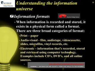 Understanding the information                         11


           universe
     Information formats
       •   When information is recorded and stored, it
           exists in a physical form called a format.
           There are three broad categories of format:
            • Print  – paper
            • Audio-visual - film, audiotape, videocassette,
              slides, microfilm, vinyl records, etc.
            • Electronic – information that’s recorded, stored
              and retrieved using computer technology.
              Examples include CD’s, DVD’s, and all online
              sources.
                •


11
 