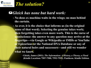 14
           The solution?
     Gleick has none but hard work:
       •   No deus ex machina waits in the wings; no man behind
           the curtain.
       •   As ever, it is the choice that informs us (in the original
           sense of that word). Selecting the genuine takes work;
           then forgetting takes even more work. This is the curse of
           omniscience: the answer to any question may arrive at the
           fingertips—via Google or Wikipedia or IMDb or YouTube
           or Epicurious or the National DNA Database or any of
           their natural heirs and successors—and still we wonder
           what we know.
                •   Gleick, James (2011). The Information: A History, a Theory, a Flood
                    (Kindle Locations 7587-7588; 7592-7595). Pantheon. Kindle Edition.


14
 