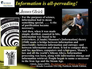 Information is all-pervading!                                                   4




    James Gleick:
      •   For the purposes of science,
          information had to mean
          something special. . . . A rite
          of purification became
          necessary.
      •   And then, when it was made
          simple, distilled, counted in bits,
          information was found to be
          everywhere. [Claude] Shannon’s [information] theory
          [1948] made a bridge between information and
          uncertainty; between information and entropy; and
          between information and chaos. It led to compact discs
          and fax machines, computers and cyberspace, Moore’s
          law and all the world’s Silicon Alleys. Information
          processing was born, along with information storage and
          information retrieval. People began to name a successor
          to the Iron Age and the Steam Age.
                •   Gleick, James (2011). The Information: A History, a Theory, a
                    Flood (Kindle Locations 134-138). Pantheon. Kindle Edition.
4
 