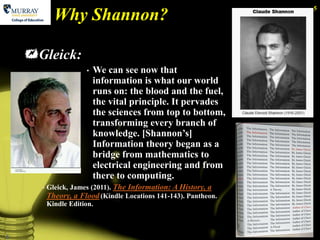 5
            Why Shannon?

    Gleick:
                      •   We can see now that
                          information is what our world
                          runs on: the blood and the fuel,
                          the vital principle. It pervades
                          the sciences from top to bottom,
                          transforming every branch of
                          knowledge. [Shannon’s]
                          Information theory began as a
                          bridge from mathematics to
                          electrical engineering and from
                          there to computing.
      •   Gleick, James (2011). The Information: A History, a
          Theory, a Flood (Kindle Locations 141-143). Pantheon.
          Kindle Edition.



5
 