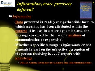 6
      Information, more precisely
      defined?
Information
  • Data presented in readily comprehensible form to
    which meaning has been attributed within the
    context of its use. In a more dynamic sense, the
    message conveyed by the use of a medium of
    communication or expression.
  • Whether a specific message is informative or not
    depends in part on the subjective perception of
    the person receiving it. . . . Compare with
    knowledge.
      • ODLIS:   Online Dictionary for Library and Information Science
 