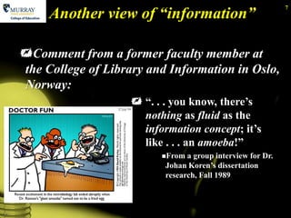 Another view of “information”
                                                                 7




    Comment from a former faculty member at
    the College of Library and Information in Oslo,
    Norway:
                         ―. . . you know, there’s
                          nothing as fluid as the
                          information concept; it’s
                          like . . . an amoeba!‖
                              From  a group interview for Dr.
                               Johan Koren’s dissertation
                               research, Fall 1989



7
 