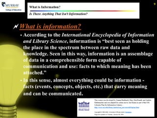 9




What is information?
   According to the International Encyclopedia of Information
    and Library Science, information is ―best seen as holding
    the place in the spectrum between raw data and
    knowledge. Seen in this way, information is an assemblage
    of data in a comprehensible form capable of
    communication and use: facts to which meaning has been
    attached.‖
   In this sense, almost everything could be information -
    facts (events, concepts, objects, etc.) that carry meaning
    and can be communicated.
 