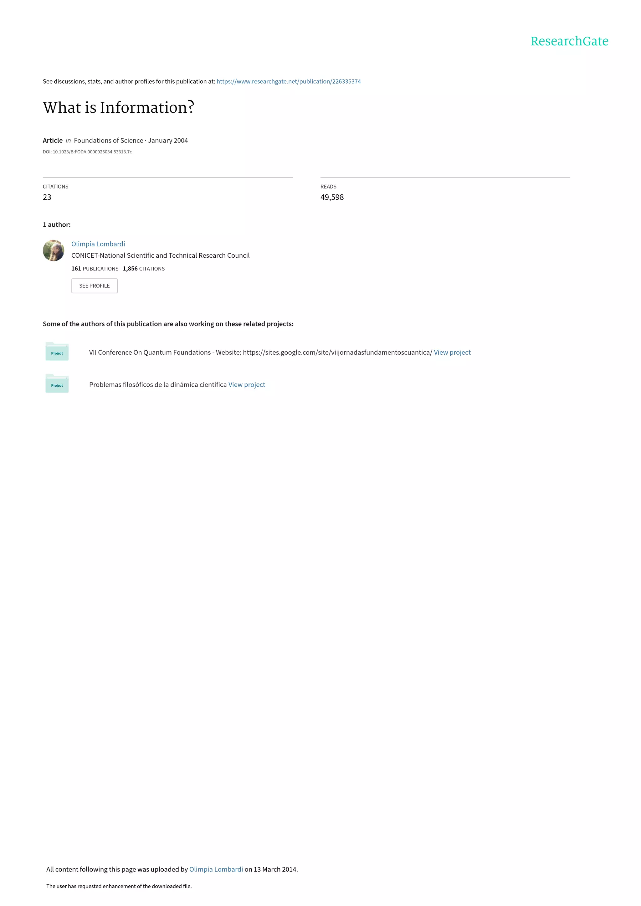 See discussions, stats, and author profiles for this publication at: https://www.researchgate.net/publication/226335374
What is Information?
Article in Foundations of Science · January 2004
DOI: 10.1023/B:FODA.0000025034.53313.7c
CITATIONS
23
READS
49,598
1 author:
Some of the authors of this publication are also working on these related projects:
VII Conference On Quantum Foundations - Website: https://sites.google.com/site/viijornadasfundamentoscuantica/ View project
Problemas filosóficos de la dinámica científica View project
Olimpia Lombardi
CONICET-National Scientific and Technical Research Council
161 PUBLICATIONS 1,856 CITATIONS
SEE PROFILE
All content following this page was uploaded by Olimpia Lombardi on 13 March 2014.
The user has requested enhancement of the downloaded file.
 