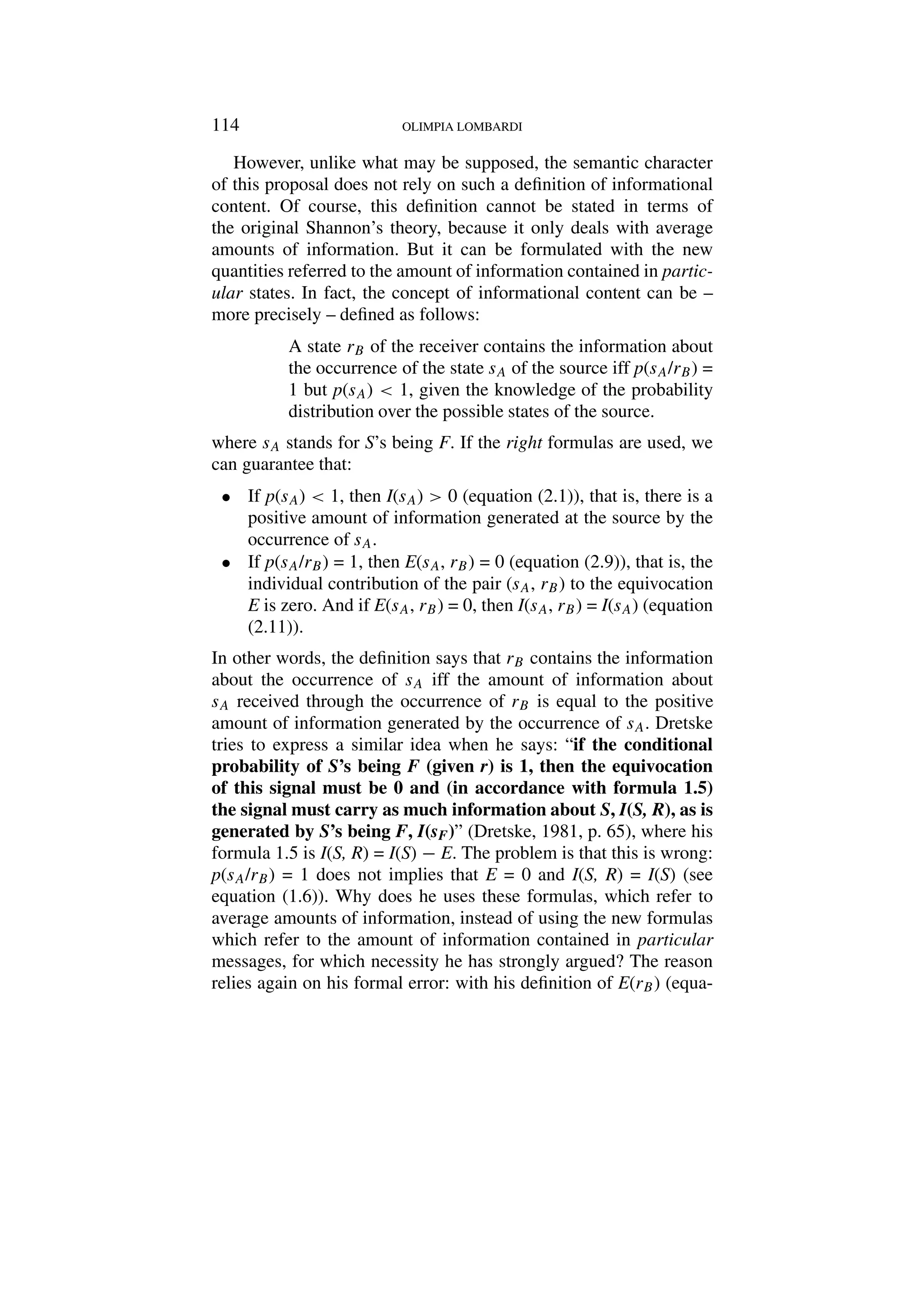 114 OLIMPIA LOMBARDI
However, unlike what may be supposed, the semantic character
of this proposal does not rely on such a definition of informational
content. Of course, this definition cannot be stated in terms of
the original Shannon’s theory, because it only deals with average
amounts of information. But it can be formulated with the new
quantities referred to the amount of information contained in partic-
ular states. In fact, the concept of informational content can be –
more precisely – defined as follows:
A state rB of the receiver contains the information about
the occurrence of the state sA of the source iff p(sA/rB) =
1 but p(sA)  1, given the knowledge of the probability
distribution over the possible states of the source.
where sA stands for S’s being F. If the right formulas are used, we
can guarantee that:
• If p(sA)  1, then I(sA)  0 (equation (2.1)), that is, there is a
positive amount of information generated at the source by the
occurrence of sA.
• If p(sA/rB) = 1, then E(sA, rB) = 0 (equation (2.9)), that is, the
individual contribution of the pair (sA, rB) to the equivocation
E is zero. And if E(sA, rB) = 0, then I(sA, rB) = I(sA) (equation
(2.11)).
In other words, the definition says that rB contains the information
about the occurrence of sA iff the amount of information about
sA received through the occurrence of rB is equal to the positive
amount of information generated by the occurrence of sA. Dretske
tries to express a similar idea when he says: “if the conditional
probability of S’s being F (given r) is 1, then the equivocation
of this signal must be 0 and (in accordance with formula 1.5)
the signal must carry as much information about S, I(S, R), as is
generated by S’s being F, I(sF)” (Dretske, 1981, p. 65), where his
formula 1.5 is I(S, R) = I(S) − E. The problem is that this is wrong:
p(sA/rB) = 1 does not implies that E = 0 and I(S, R) = I(S) (see
equation (1.6)). Why does he uses these formulas, which refer to
average amounts of information, instead of using the new formulas
which refer to the amount of information contained in particular
messages, for which necessity he has strongly argued? The reason
relies again on his formal error: with his definition of E(rB) (equa-
 