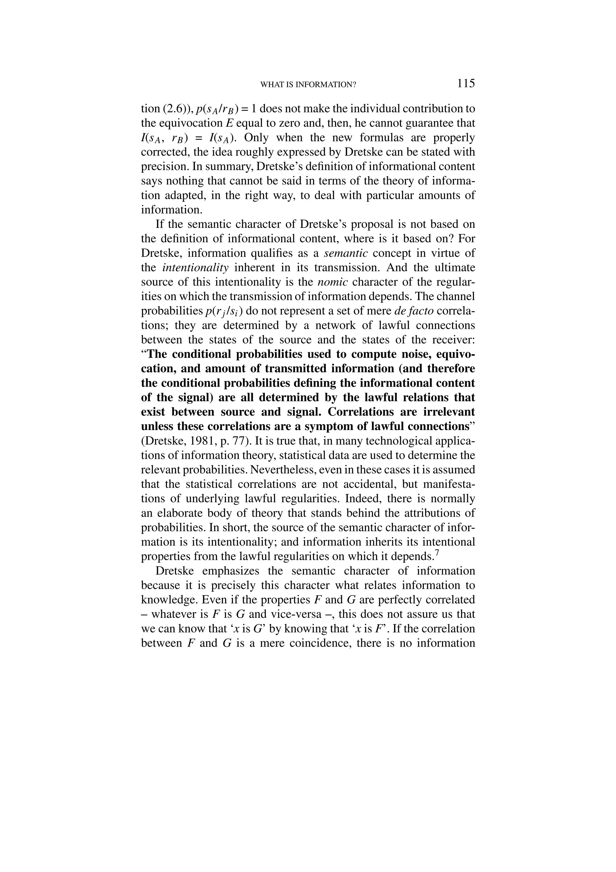 WHAT IS INFORMATION? 115
tion (2.6)), p(sA/rB) = 1 does not make the individual contribution to
the equivocation E equal to zero and, then, he cannot guarantee that
I(sA, rB) = I(sA). Only when the new formulas are properly
corrected, the idea roughly expressed by Dretske can be stated with
precision. In summary, Dretske’s definition of informational content
says nothing that cannot be said in terms of the theory of informa-
tion adapted, in the right way, to deal with particular amounts of
information.
If the semantic character of Dretske’s proposal is not based on
the definition of informational content, where is it based on? For
Dretske, information qualifies as a semantic concept in virtue of
the intentionality inherent in its transmission. And the ultimate
source of this intentionality is the nomic character of the regular-
ities on which the transmission of information depends. The channel
probabilities p(rj /si) do not represent a set of mere de facto correla-
tions; they are determined by a network of lawful connections
between the states of the source and the states of the receiver:
“The conditional probabilities used to compute noise, equivo-
cation, and amount of transmitted information (and therefore
the conditional probabilities defining the informational content
of the signal) are all determined by the lawful relations that
exist between source and signal. Correlations are irrelevant
unless these correlations are a symptom of lawful connections”
(Dretske, 1981, p. 77). It is true that, in many technological applica-
tions of information theory, statistical data are used to determine the
relevant probabilities. Nevertheless, even in these cases it is assumed
that the statistical correlations are not accidental, but manifesta-
tions of underlying lawful regularities. Indeed, there is normally
an elaborate body of theory that stands behind the attributions of
probabilities. In short, the source of the semantic character of infor-
mation is its intentionality; and information inherits its intentional
properties from the lawful regularities on which it depends.7
Dretske emphasizes the semantic character of information
because it is precisely this character what relates information to
knowledge. Even if the properties F and G are perfectly correlated
– whatever is F is G and vice-versa –, this does not assure us that
we can know that ‘x is G’ by knowing that ‘x is F’. If the correlation
between F and G is a mere coincidence, there is no information
 