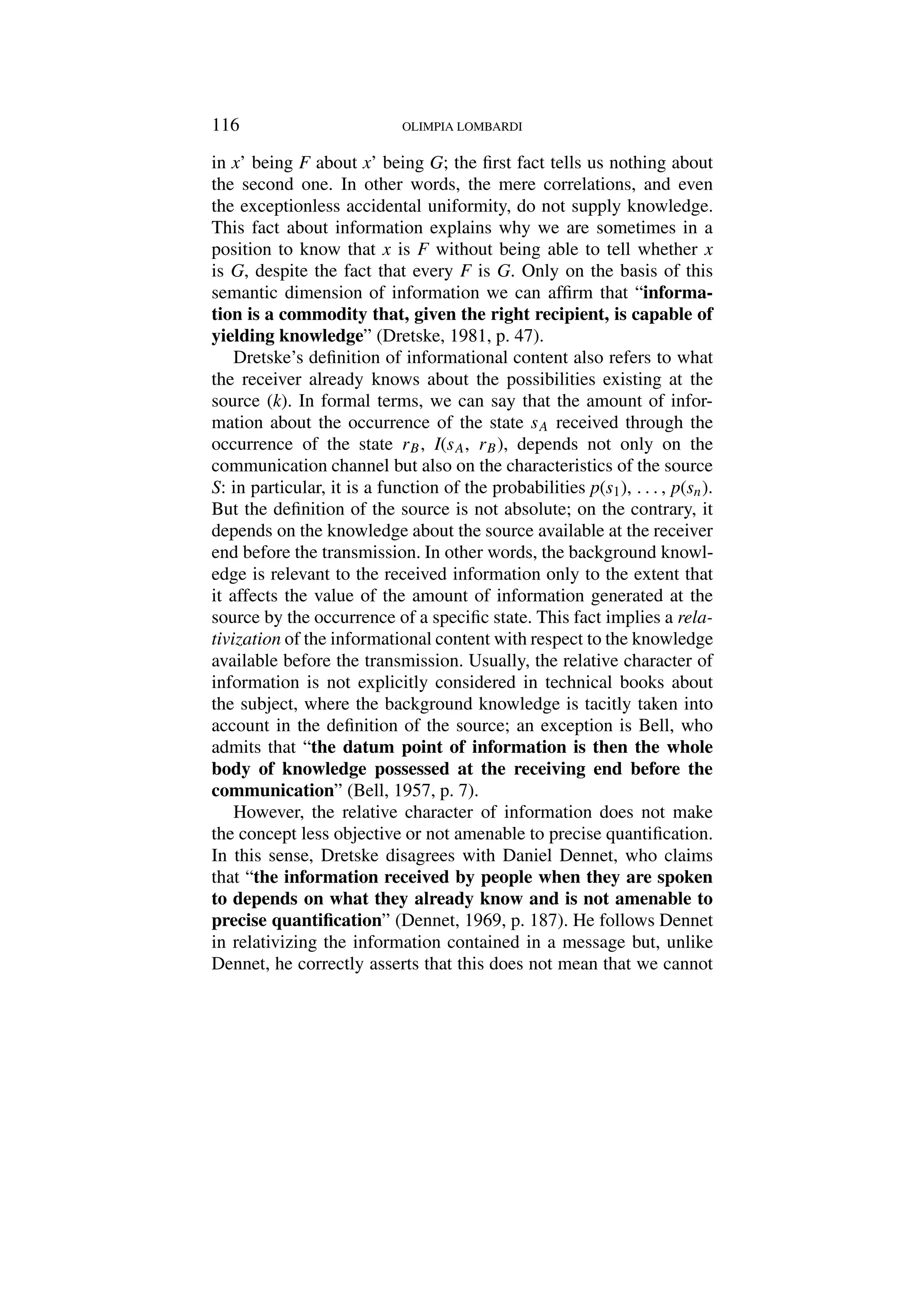 116 OLIMPIA LOMBARDI
in x’ being F about x’ being G; the first fact tells us nothing about
the second one. In other words, the mere correlations, and even
the exceptionless accidental uniformity, do not supply knowledge.
This fact about information explains why we are sometimes in a
position to know that x is F without being able to tell whether x
is G, despite the fact that every F is G. Only on the basis of this
semantic dimension of information we can affirm that “informa-
tion is a commodity that, given the right recipient, is capable of
yielding knowledge” (Dretske, 1981, p. 47).
Dretske’s definition of informational content also refers to what
the receiver already knows about the possibilities existing at the
source (k). In formal terms, we can say that the amount of infor-
mation about the occurrence of the state sA received through the
occurrence of the state rB, I(sA, rB), depends not only on the
communication channel but also on the characteristics of the source
S: in particular, it is a function of the probabilities p(s1), . . . , p(sn).
But the definition of the source is not absolute; on the contrary, it
depends on the knowledge about the source available at the receiver
end before the transmission. In other words, the background knowl-
edge is relevant to the received information only to the extent that
it affects the value of the amount of information generated at the
source by the occurrence of a specific state. This fact implies a rela-
tivization of the informational content with respect to the knowledge
available before the transmission. Usually, the relative character of
information is not explicitly considered in technical books about
the subject, where the background knowledge is tacitly taken into
account in the definition of the source; an exception is Bell, who
admits that “the datum point of information is then the whole
body of knowledge possessed at the receiving end before the
communication” (Bell, 1957, p. 7).
However, the relative character of information does not make
the concept less objective or not amenable to precise quantification.
In this sense, Dretske disagrees with Daniel Dennet, who claims
that “the information received by people when they are spoken
to depends on what they already know and is not amenable to
precise quantification” (Dennet, 1969, p. 187). He follows Dennet
in relativizing the information contained in a message but, unlike
Dennet, he correctly asserts that this does not mean that we cannot
 
