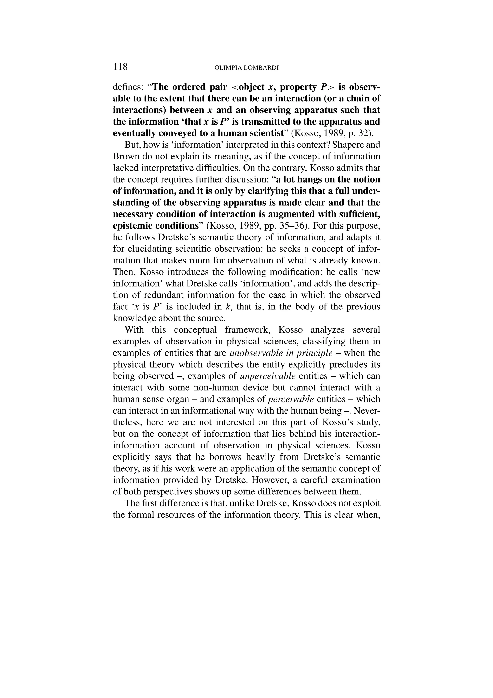 118 OLIMPIA LOMBARDI
defines: “The ordered pair object x, property P is observ-
able to the extent that there can be an interaction (or a chain of
interactions) between x and an observing apparatus such that
the information ‘that x is P’ is transmitted to the apparatus and
eventually conveyed to a human scientist” (Kosso, 1989, p. 32).
But, how is ‘information’ interpreted in this context? Shapere and
Brown do not explain its meaning, as if the concept of information
lacked interpretative difficulties. On the contrary, Kosso admits that
the concept requires further discussion: “a lot hangs on the notion
of information, and it is only by clarifying this that a full under-
standing of the observing apparatus is made clear and that the
necessary condition of interaction is augmented with sufficient,
epistemic conditions” (Kosso, 1989, pp. 35–36). For this purpose,
he follows Dretske’s semantic theory of information, and adapts it
for elucidating scientific observation: he seeks a concept of infor-
mation that makes room for observation of what is already known.
Then, Kosso introduces the following modification: he calls ‘new
information’ what Dretske calls ‘information’, and adds the descrip-
tion of redundant information for the case in which the observed
fact ‘x is P’ is included in k, that is, in the body of the previous
knowledge about the source.
With this conceptual framework, Kosso analyzes several
examples of observation in physical sciences, classifying them in
examples of entities that are unobservable in principle – when the
physical theory which describes the entity explicitly precludes its
being observed –, examples of unperceivable entities – which can
interact with some non-human device but cannot interact with a
human sense organ – and examples of perceivable entities – which
can interact in an informational way with the human being –. Never-
theless, here we are not interested on this part of Kosso’s study,
but on the concept of information that lies behind his interaction-
information account of observation in physical sciences. Kosso
explicitly says that he borrows heavily from Dretske’s semantic
theory, as if his work were an application of the semantic concept of
information provided by Dretske. However, a careful examination
of both perspectives shows up some differences between them.
The first difference is that, unlike Dretske, Kosso does not exploit
the formal resources of the information theory. This is clear when,
 