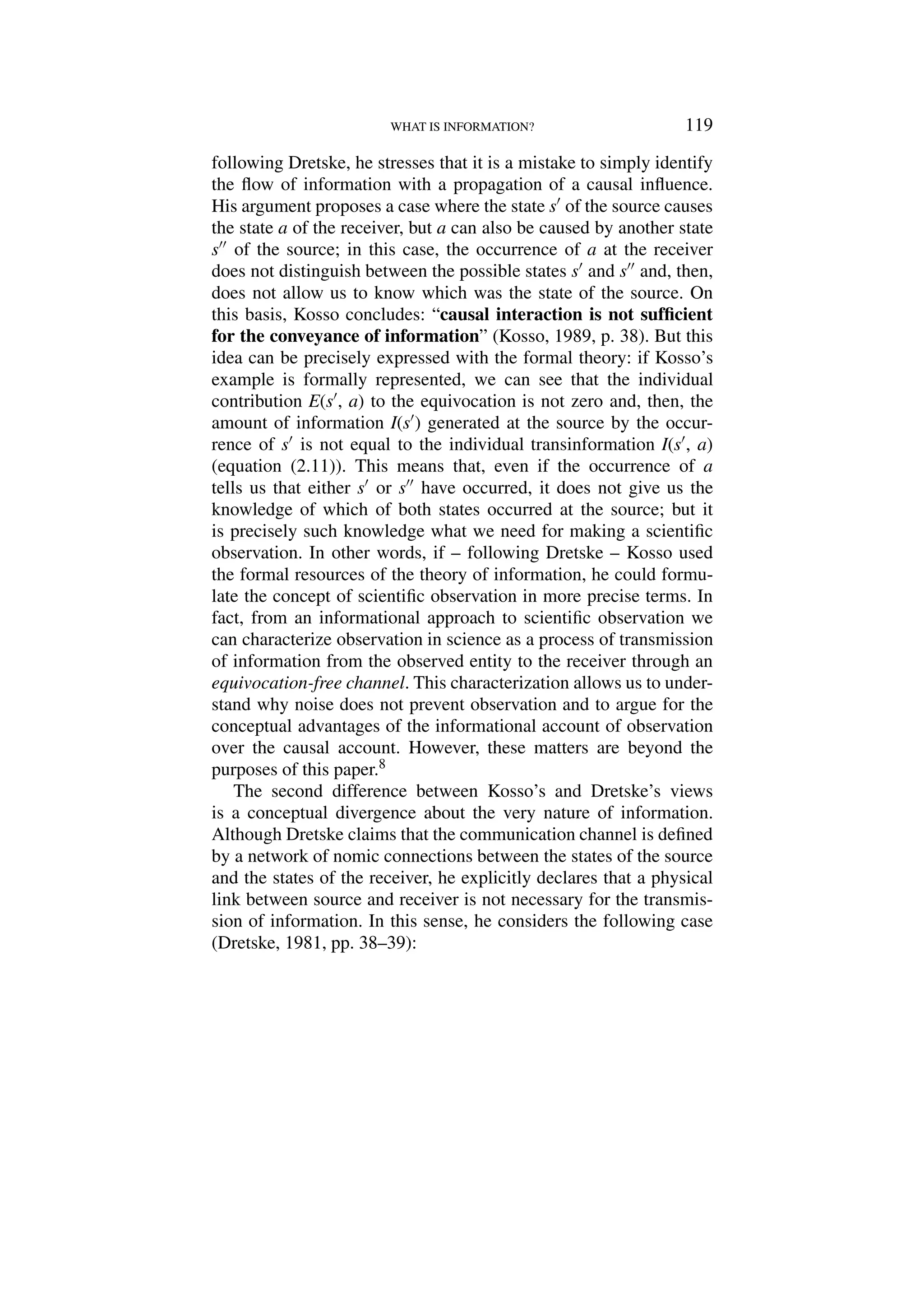 WHAT IS INFORMATION? 119
following Dretske, he stresses that it is a mistake to simply identify
the flow of information with a propagation of a causal influence.
His argument proposes a case where the state s of the source causes
the state a of the receiver, but a can also be caused by another state
s of the source; in this case, the occurrence of a at the receiver
does not distinguish between the possible states s and s and, then,
does not allow us to know which was the state of the source. On
this basis, Kosso concludes: “causal interaction is not sufficient
for the conveyance of information” (Kosso, 1989, p. 38). But this
idea can be precisely expressed with the formal theory: if Kosso’s
example is formally represented, we can see that the individual
contribution E(s, a) to the equivocation is not zero and, then, the
amount of information I(s) generated at the source by the occur-
rence of s is not equal to the individual transinformation I(s, a)
(equation (2.11)). This means that, even if the occurrence of a
tells us that either s or s have occurred, it does not give us the
knowledge of which of both states occurred at the source; but it
is precisely such knowledge what we need for making a scientific
observation. In other words, if – following Dretske – Kosso used
the formal resources of the theory of information, he could formu-
late the concept of scientific observation in more precise terms. In
fact, from an informational approach to scientific observation we
can characterize observation in science as a process of transmission
of information from the observed entity to the receiver through an
equivocation-free channel. This characterization allows us to under-
stand why noise does not prevent observation and to argue for the
conceptual advantages of the informational account of observation
over the causal account. However, these matters are beyond the
purposes of this paper.8
The second difference between Kosso’s and Dretske’s views
is a conceptual divergence about the very nature of information.
Although Dretske claims that the communication channel is defined
by a network of nomic connections between the states of the source
and the states of the receiver, he explicitly declares that a physical
link between source and receiver is not necessary for the transmis-
sion of information. In this sense, he considers the following case
(Dretske, 1981, pp. 38–39):
 