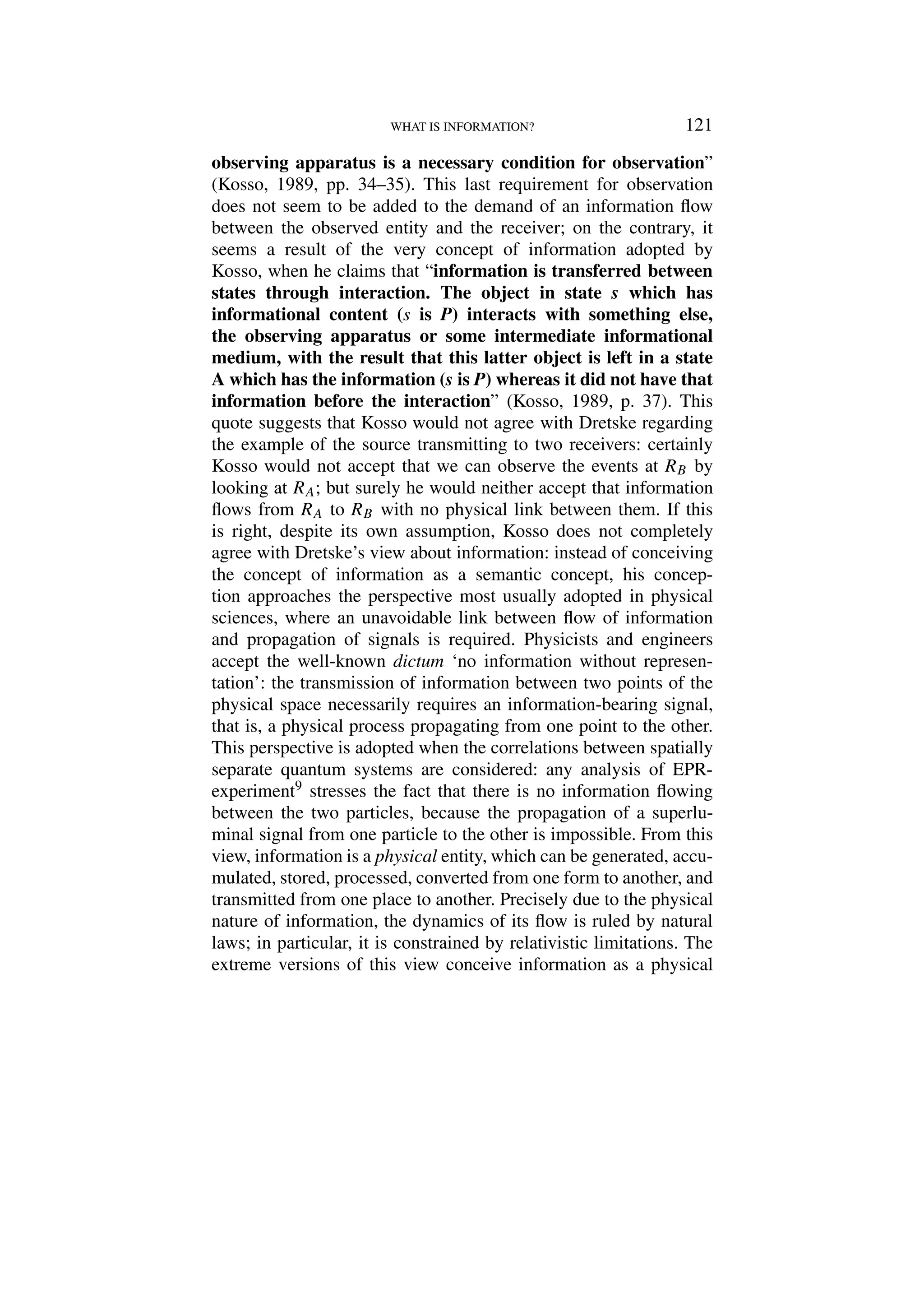 WHAT IS INFORMATION? 121
observing apparatus is a necessary condition for observation”
(Kosso, 1989, pp. 34–35). This last requirement for observation
does not seem to be added to the demand of an information flow
between the observed entity and the receiver; on the contrary, it
seems a result of the very concept of information adopted by
Kosso, when he claims that “information is transferred between
states through interaction. The object in state s which has
informational content (s is P) interacts with something else,
the observing apparatus or some intermediate informational
medium, with the result that this latter object is left in a state
A which has the information (s is P) whereas it did not have that
information before the interaction” (Kosso, 1989, p. 37). This
quote suggests that Kosso would not agree with Dretske regarding
the example of the source transmitting to two receivers: certainly
Kosso would not accept that we can observe the events at RB by
looking at RA; but surely he would neither accept that information
flows from RA to RB with no physical link between them. If this
is right, despite its own assumption, Kosso does not completely
agree with Dretske’s view about information: instead of conceiving
the concept of information as a semantic concept, his concep-
tion approaches the perspective most usually adopted in physical
sciences, where an unavoidable link between flow of information
and propagation of signals is required. Physicists and engineers
accept the well-known dictum ‘no information without represen-
tation’: the transmission of information between two points of the
physical space necessarily requires an information-bearing signal,
that is, a physical process propagating from one point to the other.
This perspective is adopted when the correlations between spatially
separate quantum systems are considered: any analysis of EPR-
experiment9 stresses the fact that there is no information flowing
between the two particles, because the propagation of a superlu-
minal signal from one particle to the other is impossible. From this
view, information is a physical entity, which can be generated, accu-
mulated, stored, processed, converted from one form to another, and
transmitted from one place to another. Precisely due to the physical
nature of information, the dynamics of its flow is ruled by natural
laws; in particular, it is constrained by relativistic limitations. The
extreme versions of this view conceive information as a physical
 