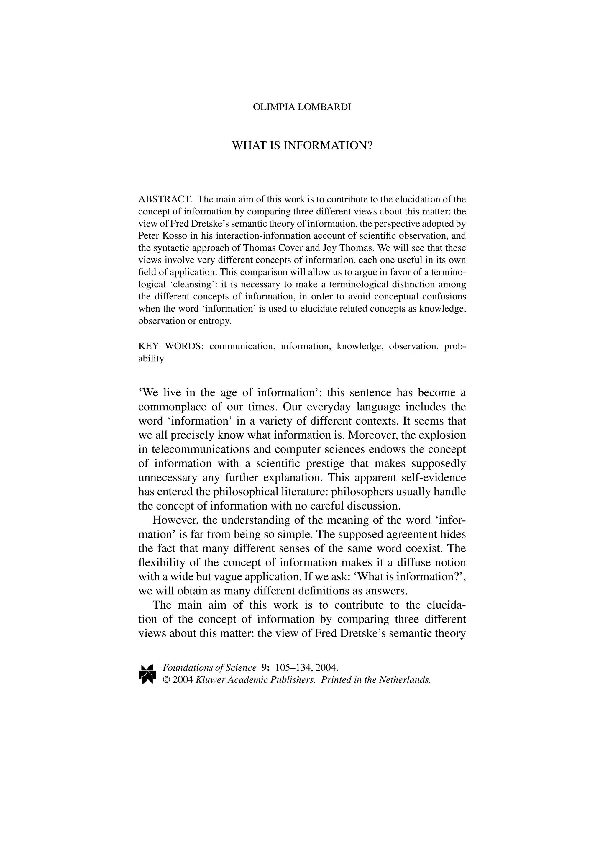 OLIMPIA LOMBARDI
WHAT IS INFORMATION?
ABSTRACT. The main aim of this work is to contribute to the elucidation of the
concept of information by comparing three different views about this matter: the
view of Fred Dretske’s semantic theory of information, the perspective adopted by
Peter Kosso in his interaction-information account of scientific observation, and
the syntactic approach of Thomas Cover and Joy Thomas. We will see that these
views involve very different concepts of information, each one useful in its own
field of application. This comparison will allow us to argue in favor of a termino-
logical ‘cleansing’: it is necessary to make a terminological distinction among
the different concepts of information, in order to avoid conceptual confusions
when the word ‘information’ is used to elucidate related concepts as knowledge,
observation or entropy.
KEY WORDS: communication, information, knowledge, observation, prob-
ability
‘We live in the age of information’: this sentence has become a
commonplace of our times. Our everyday language includes the
word ‘information’ in a variety of different contexts. It seems that
we all precisely know what information is. Moreover, the explosion
in telecommunications and computer sciences endows the concept
of information with a scientific prestige that makes supposedly
unnecessary any further explanation. This apparent self-evidence
has entered the philosophical literature: philosophers usually handle
the concept of information with no careful discussion.
However, the understanding of the meaning of the word ‘infor-
mation’ is far from being so simple. The supposed agreement hides
the fact that many different senses of the same word coexist. The
flexibility of the concept of information makes it a diffuse notion
with a wide but vague application. If we ask: ‘What is information?’,
we will obtain as many different definitions as answers.
The main aim of this work is to contribute to the elucida-
tion of the concept of information by comparing three different
views about this matter: the view of Fred Dretske’s semantic theory
Foundations of Science 9: 105–134, 2004.
© 2004 Kluwer Academic Publishers. Printed in the Netherlands.
 