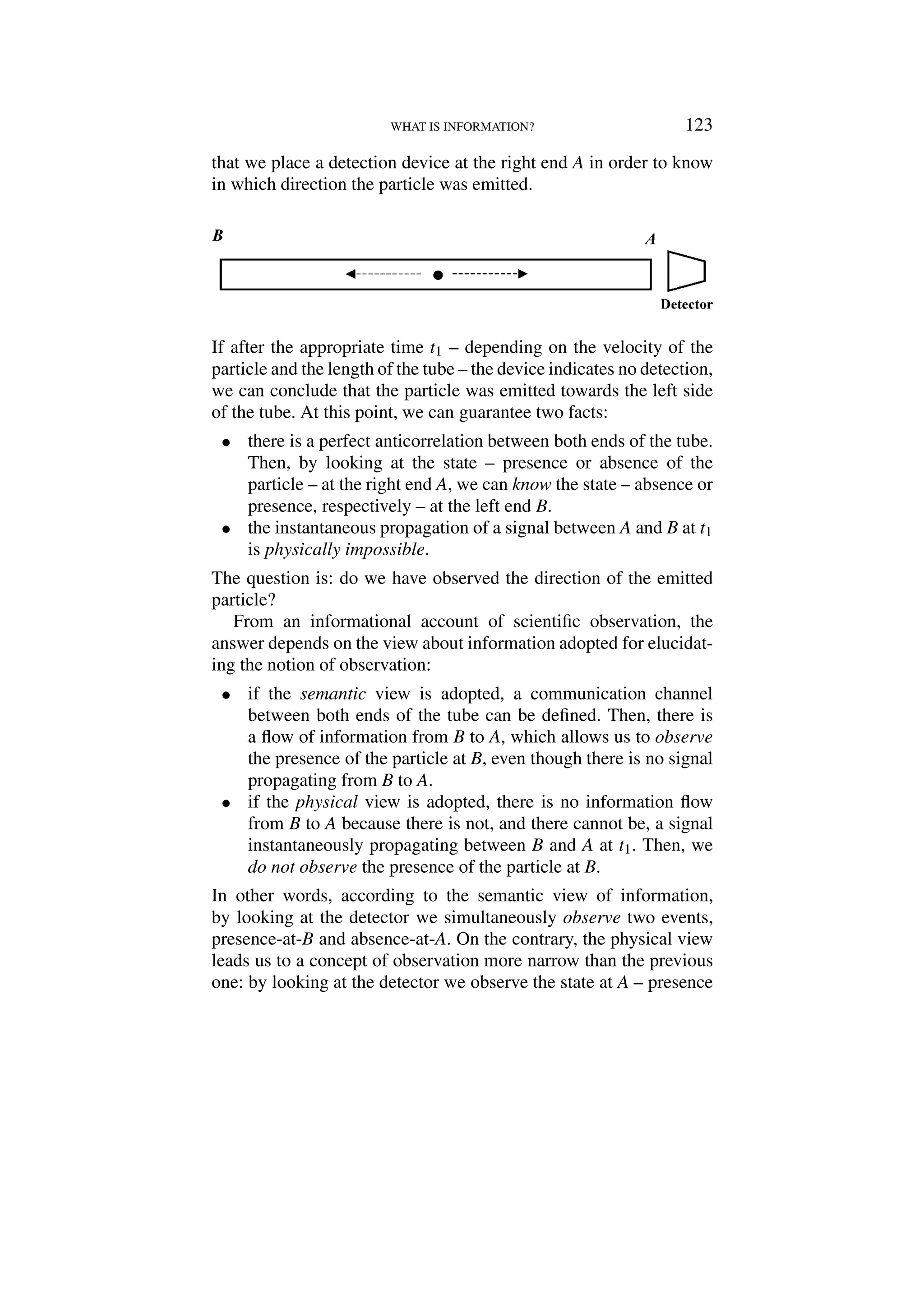 WHAT IS INFORMATION? 123
that we place a detection device at the right end A in order to know
in which direction the particle was emitted.
If after the appropriate time t1 – depending on the velocity of the
particle and the length of the tube – the device indicates no detection,
we can conclude that the particle was emitted towards the left side
of the tube. At this point, we can guarantee two facts:
• there is a perfect anticorrelation between both ends of the tube.
Then, by looking at the state – presence or absence of the
particle – at the right end A, we can know the state – absence or
presence, respectively – at the left end B.
• the instantaneous propagation of a signal between A and B at t1
is physically impossible.
The question is: do we have observed the direction of the emitted
particle?
From an informational account of scientific observation, the
answer depends on the view about information adopted for elucidat-
ing the notion of observation:
• if the semantic view is adopted, a communication channel
between both ends of the tube can be defined. Then, there is
a flow of information from B to A, which allows us to observe
the presence of the particle at B, even though there is no signal
propagating from B to A.
• if the physical view is adopted, there is no information flow
from B to A because there is not, and there cannot be, a signal
instantaneously propagating between B and A at t1. Then, we
do not observe the presence of the particle at B.
In other words, according to the semantic view of information,
by looking at the detector we simultaneously observe two events,
presence-at-B and absence-at-A. On the contrary, the physical view
leads us to a concept of observation more narrow than the previous
one: by looking at the detector we observe the state at A – presence
 
