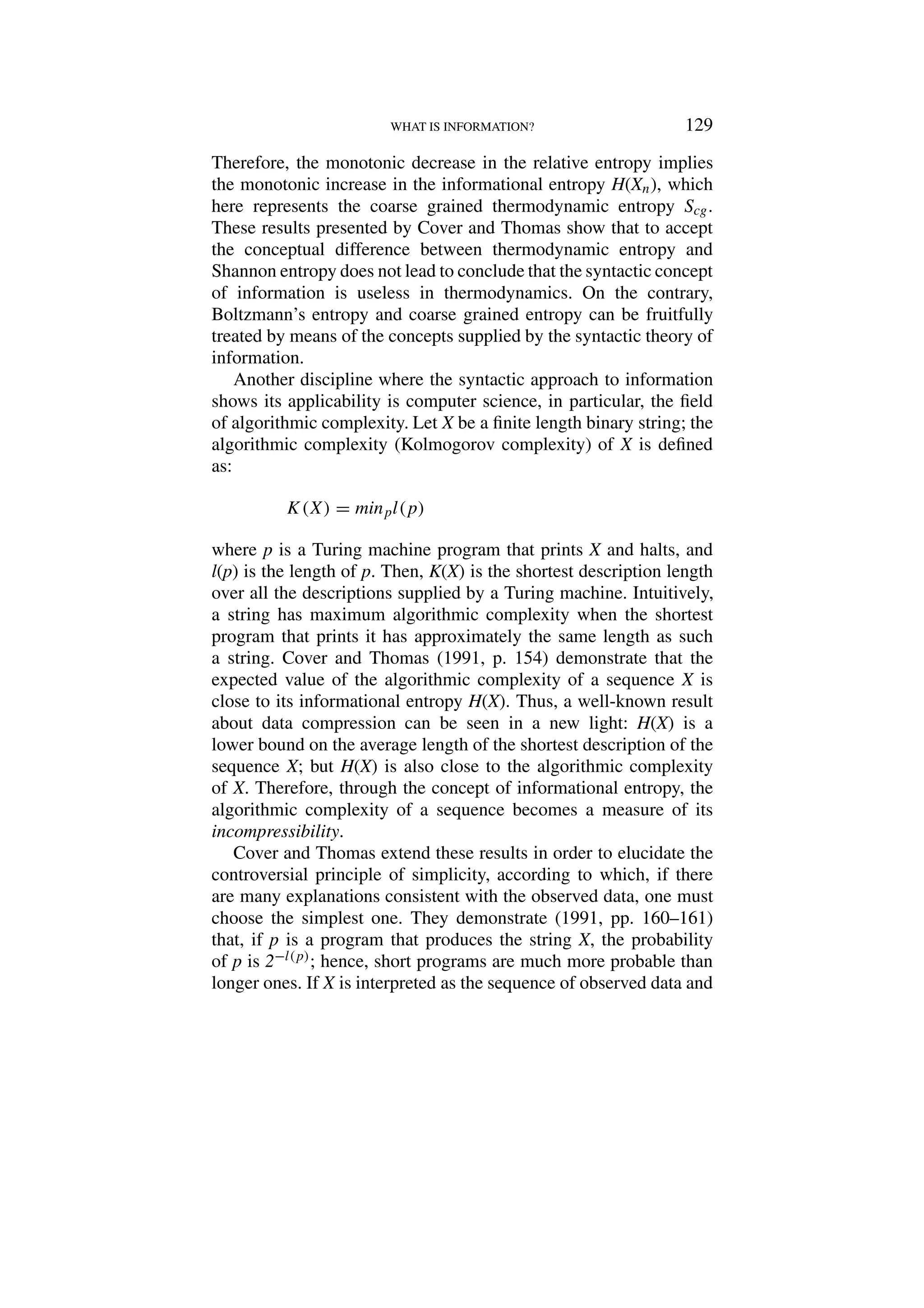 WHAT IS INFORMATION? 129
Therefore, the monotonic decrease in the relative entropy implies
the monotonic increase in the informational entropy H(Xn), which
here represents the coarse grained thermodynamic entropy Scg.
These results presented by Cover and Thomas show that to accept
the conceptual difference between thermodynamic entropy and
Shannon entropy does not lead to conclude that the syntactic concept
of information is useless in thermodynamics. On the contrary,
Boltzmann’s entropy and coarse grained entropy can be fruitfully
treated by means of the concepts supplied by the syntactic theory of
information.
Another discipline where the syntactic approach to information
shows its applicability is computer science, in particular, the field
of algorithmic complexity. Let X be a finite length binary string; the
algorithmic complexity (Kolmogorov complexity) of X is defined
as:
K(X) = minpl(p)
where p is a Turing machine program that prints X and halts, and
l(p) is the length of p. Then, K(X) is the shortest description length
over all the descriptions supplied by a Turing machine. Intuitively,
a string has maximum algorithmic complexity when the shortest
program that prints it has approximately the same length as such
a string. Cover and Thomas (1991, p. 154) demonstrate that the
expected value of the algorithmic complexity of a sequence X is
close to its informational entropy H(X). Thus, a well-known result
about data compression can be seen in a new light: H(X) is a
lower bound on the average length of the shortest description of the
sequence X; but H(X) is also close to the algorithmic complexity
of X. Therefore, through the concept of informational entropy, the
algorithmic complexity of a sequence becomes a measure of its
incompressibility.
Cover and Thomas extend these results in order to elucidate the
controversial principle of simplicity, according to which, if there
are many explanations consistent with the observed data, one must
choose the simplest one. They demonstrate (1991, pp. 160–161)
that, if p is a program that produces the string X, the probability
of p is 2−l(p); hence, short programs are much more probable than
longer ones. If X is interpreted as the sequence of observed data and
 