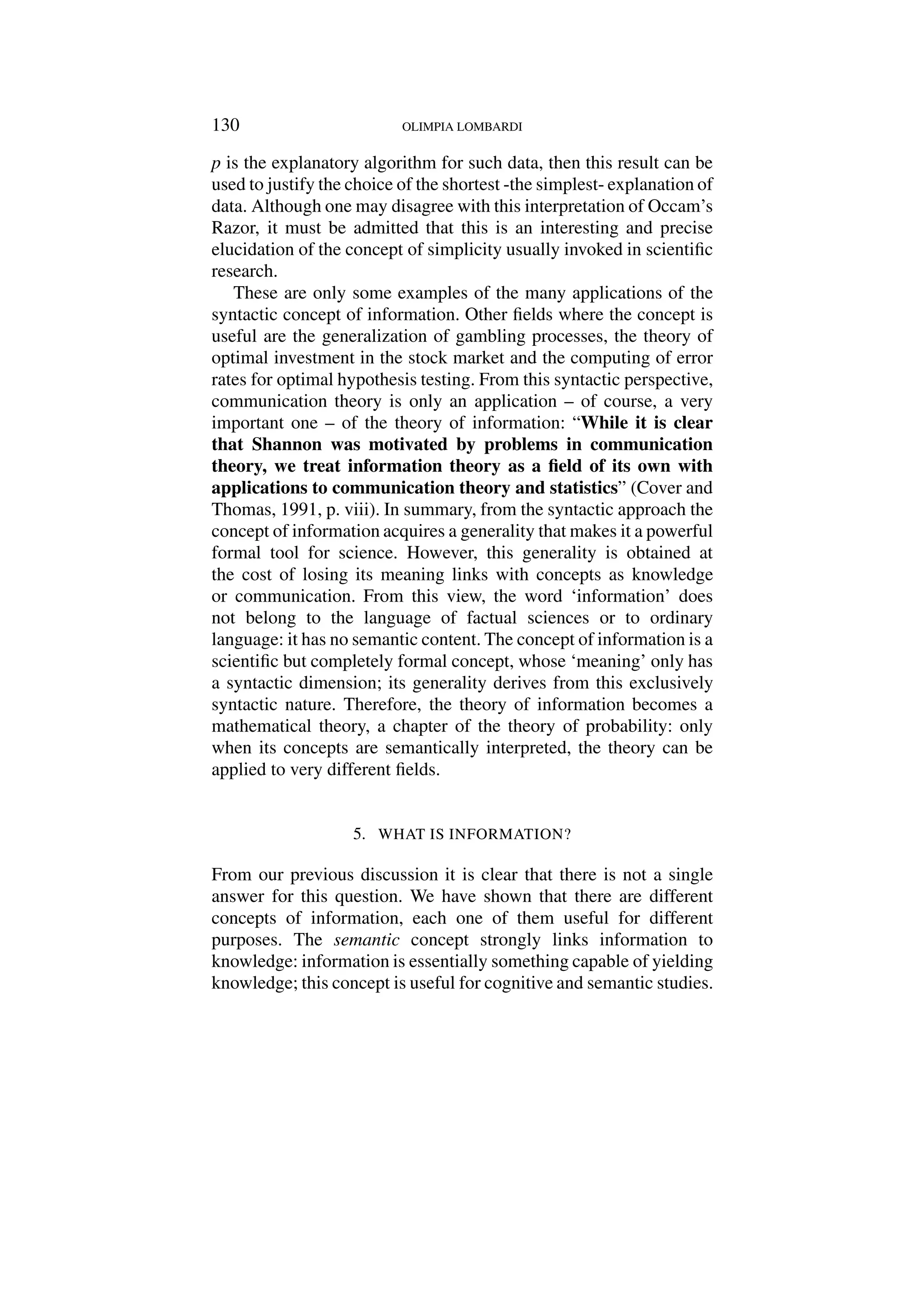 130 OLIMPIA LOMBARDI
p is the explanatory algorithm for such data, then this result can be
used to justify the choice of the shortest -the simplest- explanation of
data. Although one may disagree with this interpretation of Occam’s
Razor, it must be admitted that this is an interesting and precise
elucidation of the concept of simplicity usually invoked in scientific
research.
These are only some examples of the many applications of the
syntactic concept of information. Other fields where the concept is
useful are the generalization of gambling processes, the theory of
optimal investment in the stock market and the computing of error
rates for optimal hypothesis testing. From this syntactic perspective,
communication theory is only an application – of course, a very
important one – of the theory of information: “While it is clear
that Shannon was motivated by problems in communication
theory, we treat information theory as a field of its own with
applications to communication theory and statistics” (Cover and
Thomas, 1991, p. viii). In summary, from the syntactic approach the
concept of information acquires a generality that makes it a powerful
formal tool for science. However, this generality is obtained at
the cost of losing its meaning links with concepts as knowledge
or communication. From this view, the word ‘information’ does
not belong to the language of factual sciences or to ordinary
language: it has no semantic content. The concept of information is a
scientific but completely formal concept, whose ‘meaning’ only has
a syntactic dimension; its generality derives from this exclusively
syntactic nature. Therefore, the theory of information becomes a
mathematical theory, a chapter of the theory of probability: only
when its concepts are semantically interpreted, the theory can be
applied to very different fields.
5. WHAT IS INFORMATION?
From our previous discussion it is clear that there is not a single
answer for this question. We have shown that there are different
concepts of information, each one of them useful for different
purposes. The semantic concept strongly links information to
knowledge: information is essentially something capable of yielding
knowledge; this concept is useful for cognitive and semantic studies.
 