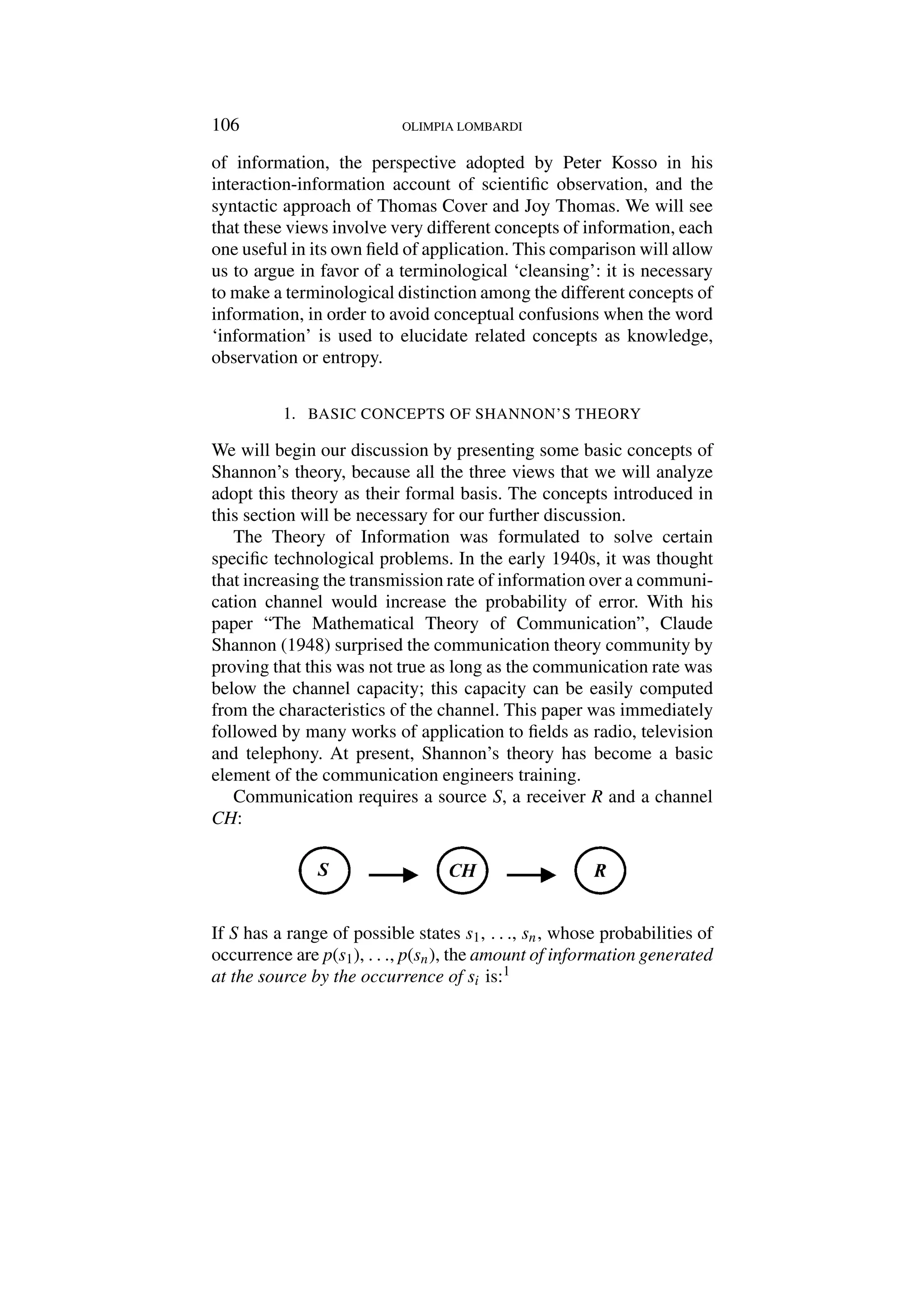 106 OLIMPIA LOMBARDI
of information, the perspective adopted by Peter Kosso in his
interaction-information account of scientific observation, and the
syntactic approach of Thomas Cover and Joy Thomas. We will see
that these views involve very different concepts of information, each
one useful in its own field of application. This comparison will allow
us to argue in favor of a terminological ‘cleansing’: it is necessary
to make a terminological distinction among the different concepts of
information, in order to avoid conceptual confusions when the word
‘information’ is used to elucidate related concepts as knowledge,
observation or entropy.
1. BASIC CONCEPTS OF SHANNON’S THEORY
We will begin our discussion by presenting some basic concepts of
Shannon’s theory, because all the three views that we will analyze
adopt this theory as their formal basis. The concepts introduced in
this section will be necessary for our further discussion.
The Theory of Information was formulated to solve certain
specific technological problems. In the early 1940s, it was thought
that increasing the transmission rate of information over a communi-
cation channel would increase the probability of error. With his
paper “The Mathematical Theory of Communication”, Claude
Shannon (1948) surprised the communication theory community by
proving that this was not true as long as the communication rate was
below the channel capacity; this capacity can be easily computed
from the characteristics of the channel. This paper was immediately
followed by many works of application to fields as radio, television
and telephony. At present, Shannon’s theory has become a basic
element of the communication engineers training.
Communication requires a source S, a receiver R and a channel
CH:
If S has a range of possible states s1, . . ., sn, whose probabilities of
occurrence are p(s1), . . ., p(sn), the amount of information generated
at the source by the occurrence of si is:1
 