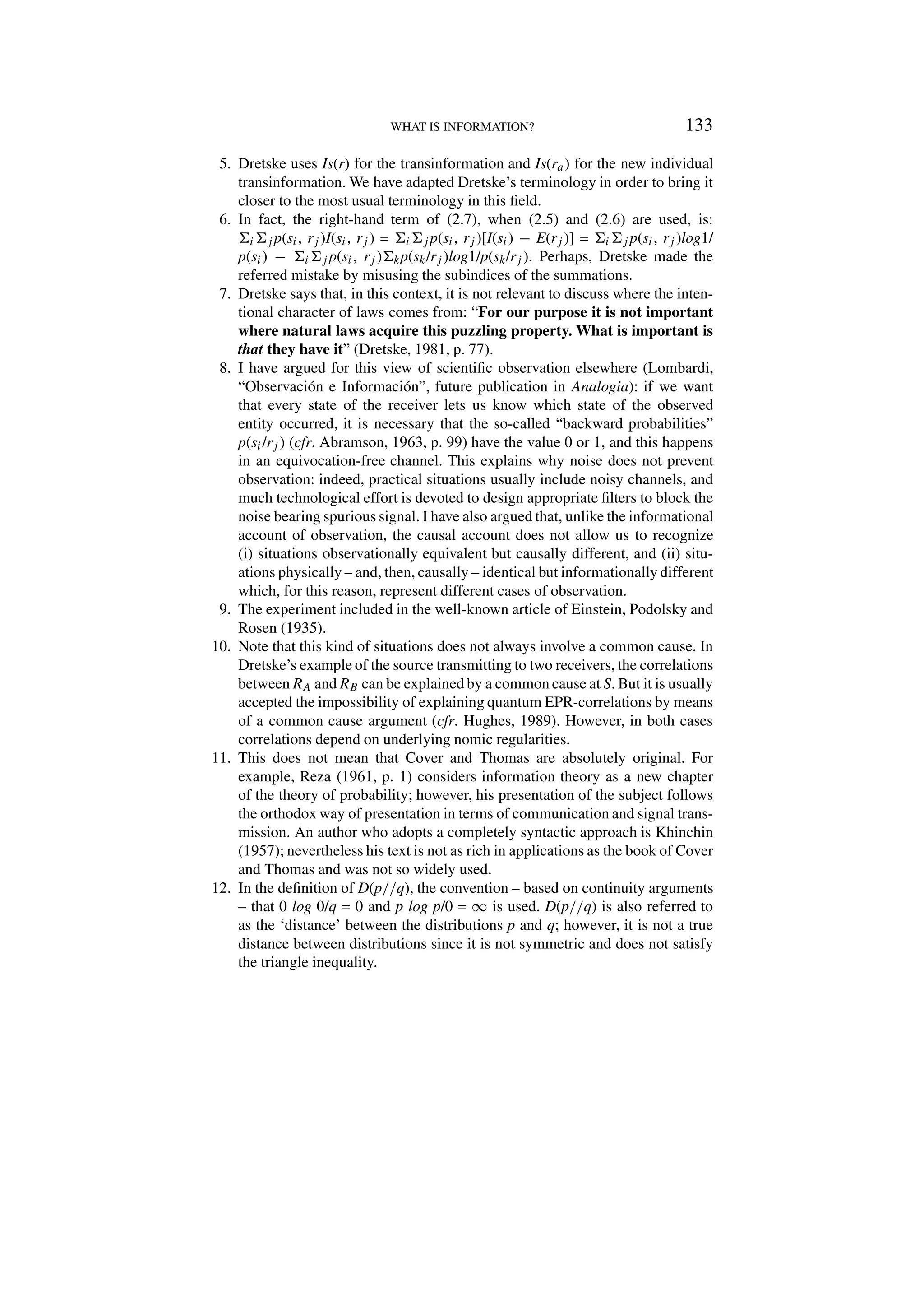 WHAT IS INFORMATION? 133
5. Dretske uses Is(r) for the transinformation and Is(ra) for the new individual
transinformation. We have adapted Dretske’s terminology in order to bring it
closer to the most usual terminology in this field.
6. In fact, the right-hand term of (2.7), when (2.5) and (2.6) are used, is:
ij p(si, rj )I(si, rj ) = ij p(si, rj )[I(si) − E(rj )] = ij p(si, rj )log1/
p(si) − ij p(si, rj )kp(sk/rj )log1/p(sk/rj ). Perhaps, Dretske made the
referred mistake by misusing the subindices of the summations.
7. Dretske says that, in this context, it is not relevant to discuss where the inten-
tional character of laws comes from: “For our purpose it is not important
where natural laws acquire this puzzling property. What is important is
that they have it” (Dretske, 1981, p. 77).
8. I have argued for this view of scientific observation elsewhere (Lombardi,
“Observación e Información”, future publication in Analogia): if we want
that every state of the receiver lets us know which state of the observed
entity occurred, it is necessary that the so-called “backward probabilities”
p(si/rj ) (cfr. Abramson, 1963, p. 99) have the value 0 or 1, and this happens
in an equivocation-free channel. This explains why noise does not prevent
observation: indeed, practical situations usually include noisy channels, and
much technological effort is devoted to design appropriate filters to block the
noise bearing spurious signal. I have also argued that, unlike the informational
account of observation, the causal account does not allow us to recognize
(i) situations observationally equivalent but causally different, and (ii) situ-
ations physically – and, then, causally – identical but informationally different
which, for this reason, represent different cases of observation.
9. The experiment included in the well-known article of Einstein, Podolsky and
Rosen (1935).
10. Note that this kind of situations does not always involve a common cause. In
Dretske’s example of the source transmitting to two receivers, the correlations
between RA and RB can be explained by a common cause at S. But it is usually
accepted the impossibility of explaining quantum EPR-correlations by means
of a common cause argument (cfr. Hughes, 1989). However, in both cases
correlations depend on underlying nomic regularities.
11. This does not mean that Cover and Thomas are absolutely original. For
example, Reza (1961, p. 1) considers information theory as a new chapter
of the theory of probability; however, his presentation of the subject follows
the orthodox way of presentation in terms of communication and signal trans-
mission. An author who adopts a completely syntactic approach is Khinchin
(1957); nevertheless his text is not as rich in applications as the book of Cover
and Thomas and was not so widely used.
12. In the definition of D(p//q), the convention – based on continuity arguments
– that 0 log 0/q = 0 and p log p/0 = ∞ is used. D(p//q) is also referred to
as the ‘distance’ between the distributions p and q; however, it is not a true
distance between distributions since it is not symmetric and does not satisfy
the triangle inequality.
 