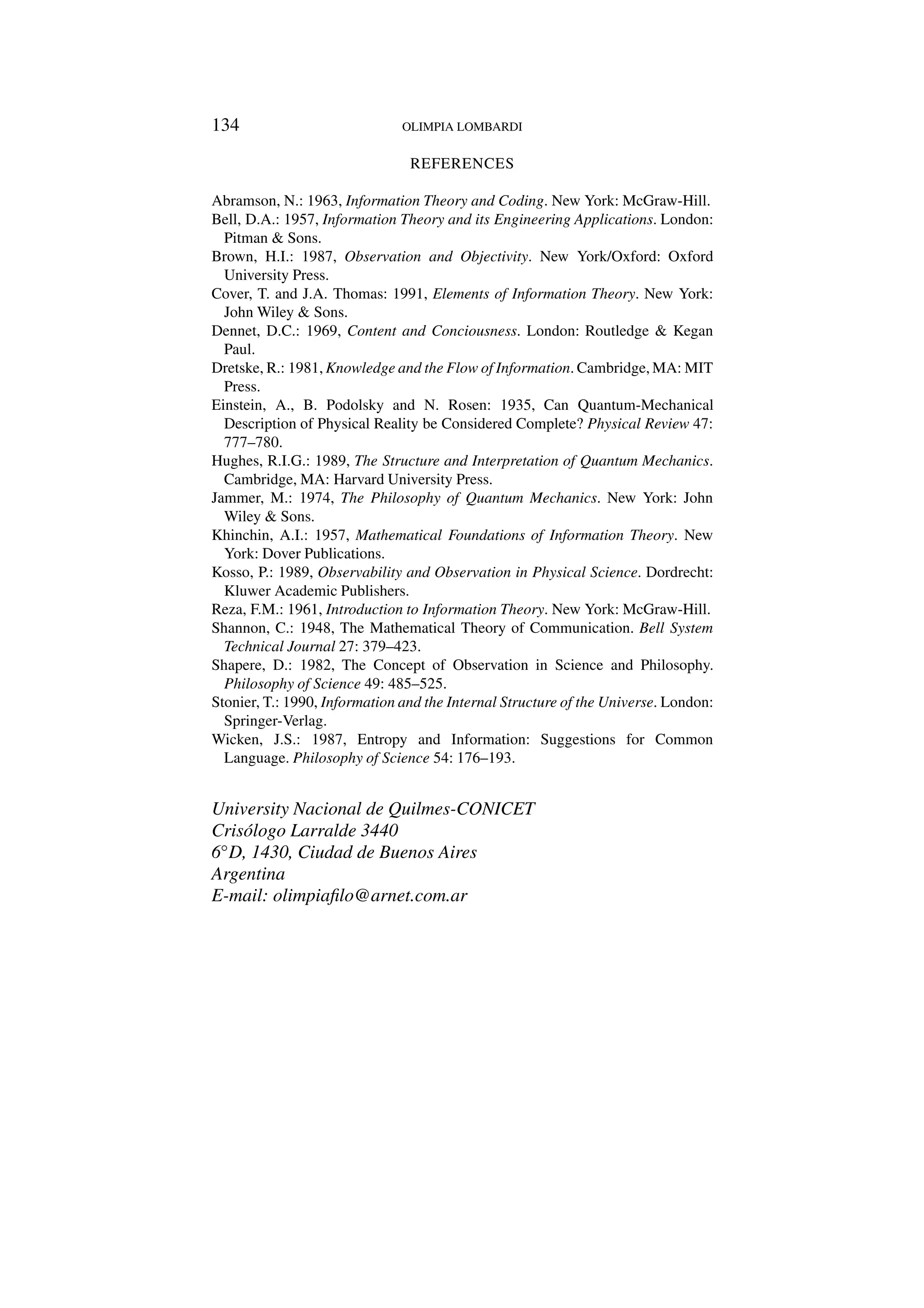 134 OLIMPIA LOMBARDI
REFERENCES
Abramson, N.: 1963, Information Theory and Coding. New York: McGraw-Hill.
Bell, D.A.: 1957, Information Theory and its Engineering Applications. London:
Pitman  Sons.
Brown, H.I.: 1987, Observation and Objectivity. New York/Oxford: Oxford
University Press.
Cover, T. and J.A. Thomas: 1991, Elements of Information Theory. New York:
John Wiley  Sons.
Dennet, D.C.: 1969, Content and Conciousness. London: Routledge  Kegan
Paul.
Dretske, R.: 1981, Knowledge and the Flow of Information. Cambridge, MA: MIT
Press.
Einstein, A., B. Podolsky and N. Rosen: 1935, Can Quantum-Mechanical
Description of Physical Reality be Considered Complete? Physical Review 47:
777–780.
Hughes, R.I.G.: 1989, The Structure and Interpretation of Quantum Mechanics.
Cambridge, MA: Harvard University Press.
Jammer, M.: 1974, The Philosophy of Quantum Mechanics. New York: John
Wiley  Sons.
Khinchin, A.I.: 1957, Mathematical Foundations of Information Theory. New
York: Dover Publications.
Kosso, P.: 1989, Observability and Observation in Physical Science. Dordrecht:
Kluwer Academic Publishers.
Reza, F.M.: 1961, Introduction to Information Theory. New York: McGraw-Hill.
Shannon, C.: 1948, The Mathematical Theory of Communication. Bell System
Technical Journal 27: 379–423.
Shapere, D.: 1982, The Concept of Observation in Science and Philosophy.
Philosophy of Science 49: 485–525.
Stonier, T.: 1990, Information and the Internal Structure of the Universe. London:
Springer-Verlag.
Wicken, J.S.: 1987, Entropy and Information: Suggestions for Common
Language. Philosophy of Science 54: 176–193.
University Nacional de Quilmes-CONICET
Crisólogo Larralde 3440
6◦D, 1430, Ciudad de Buenos Aires
Argentina
E-mail: olimpiafilo@arnet.com.ar
 