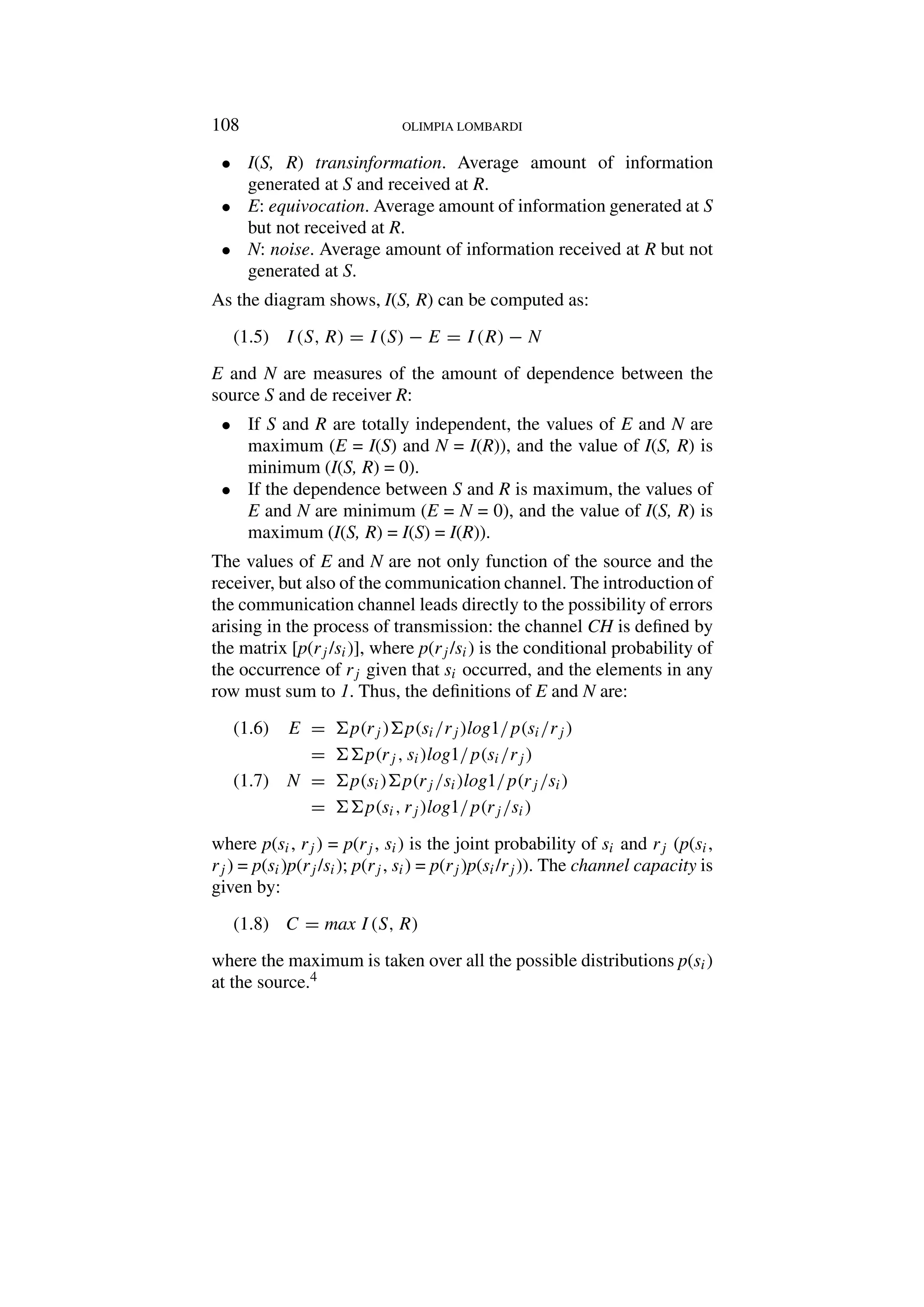 108 OLIMPIA LOMBARDI
• I(S, R) transinformation. Average amount of information
generated at S and received at R.
• E: equivocation. Average amount of information generated at S
but not received at R.
• N: noise. Average amount of information received at R but not
generated at S.
As the diagram shows, I(S, R) can be computed as:
I(S, R) = I(S) − E = I(R) − N
(1.5)
E and N are measures of the amount of dependence between the
source S and de receiver R:
• If S and R are totally independent, the values of E and N are
maximum (E = I(S) and N = I(R)), and the value of I(S, R) is
minimum (I(S, R) = 0).
• If the dependence between S and R is maximum, the values of
E and N are minimum (E = N = 0), and the value of I(S, R) is
maximum (I(S, R) = I(S) = I(R)).
The values of E and N are not only function of the source and the
receiver, but also of the communication channel. The introduction of
the communication channel leads directly to the possibility of errors
arising in the process of transmission: the channel CH is defined by
the matrix [p(rj /si)], where p(rj /si) is the conditional probability of
the occurrence of rj given that si occurred, and the elements in any
row must sum to 1. Thus, the definitions of E and N are:
E = p(rj )p(si/rj )log1/p(si/rj )
(1.6)
= p(rj , si)log1/p(si/rj )
N = p(si)p(rj /si)log1/p(rj /si)
(1.7)
= p(si, rj )log1/p(rj /si)
where p(si, rj ) = p(rj , si) is the joint probability of si and rj (p(si,
rj ) = p(si)p(rj /si); p(rj , si) = p(rj )p(si/rj)). The channel capacity is
given by:
C = max I(S, R)
(1.8)
where the maximum is taken over all the possible distributions p(si)
at the source.4
 