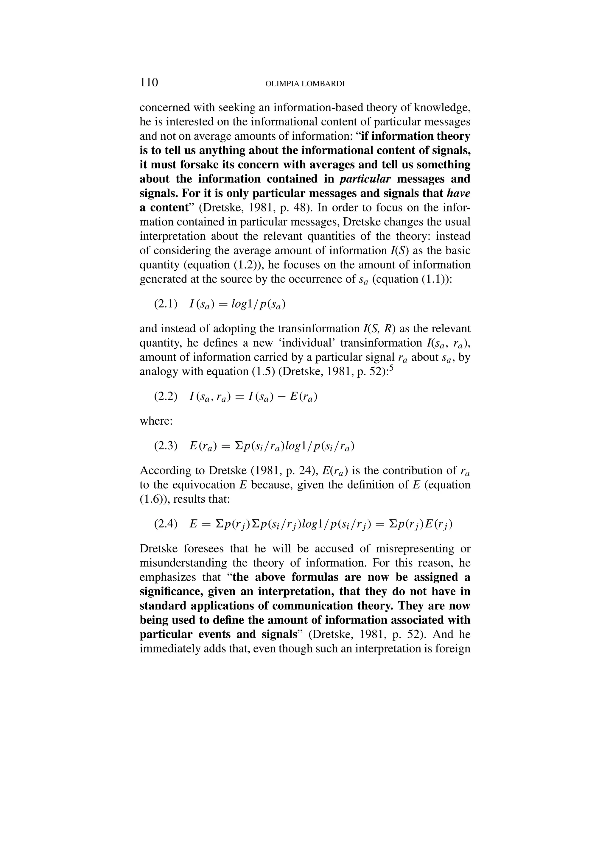 110 OLIMPIA LOMBARDI
concerned with seeking an information-based theory of knowledge,
he is interested on the informational content of particular messages
and not on average amounts of information: “if information theory
is to tell us anything about the informational content of signals,
it must forsake its concern with averages and tell us something
about the information contained in particular messages and
signals. For it is only particular messages and signals that have
a content” (Dretske, 1981, p. 48). In order to focus on the infor-
mation contained in particular messages, Dretske changes the usual
interpretation about the relevant quantities of the theory: instead
of considering the average amount of information I(S) as the basic
quantity (equation (1.2)), he focuses on the amount of information
generated at the source by the occurrence of sa (equation (1.1)):
I(sa) = log1/p(sa)
(2.1)
and instead of adopting the transinformation I(S, R) as the relevant
quantity, he defines a new ‘individual’ transinformation I(sa, ra),
amount of information carried by a particular signal ra about sa, by
analogy with equation (1.5) (Dretske, 1981, p. 52):5
I(sa, ra) = I(sa) − E(ra)
(2.2)
where:
E(ra) = p(si/ra)log1/p(si/ra)
(2.3)
According to Dretske (1981, p. 24), E(ra) is the contribution of ra
to the equivocation E because, given the definition of E (equation
(1.6)), results that:
E = p(rj )p(si/rj )log1/p(si/rj ) = p(rj )E(rj )
(2.4)
Dretske foresees that he will be accused of misrepresenting or
misunderstanding the theory of information. For this reason, he
emphasizes that “the above formulas are now be assigned a
significance, given an interpretation, that they do not have in
standard applications of communication theory. They are now
being used to define the amount of information associated with
particular events and signals” (Dretske, 1981, p. 52). And he
immediately adds that, even though such an interpretation is foreign
 