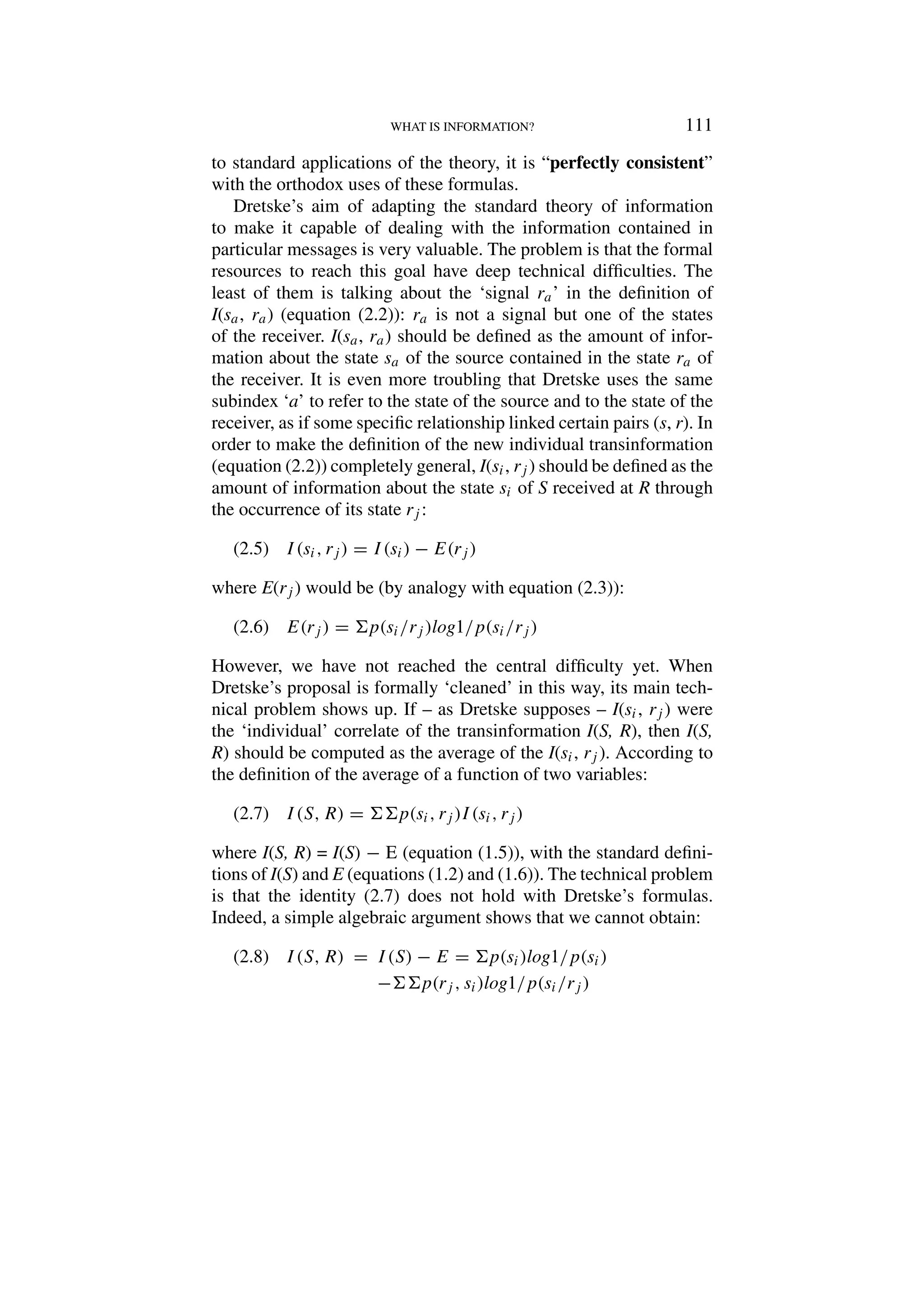 WHAT IS INFORMATION? 111
to standard applications of the theory, it is “perfectly consistent”
with the orthodox uses of these formulas.
Dretske’s aim of adapting the standard theory of information
to make it capable of dealing with the information contained in
particular messages is very valuable. The problem is that the formal
resources to reach this goal have deep technical difficulties. The
least of them is talking about the ‘signal ra’ in the definition of
I(sa, ra) (equation (2.2)): ra is not a signal but one of the states
of the receiver. I(sa, ra) should be defined as the amount of infor-
mation about the state sa of the source contained in the state ra of
the receiver. It is even more troubling that Dretske uses the same
subindex ‘a’ to refer to the state of the source and to the state of the
receiver, as if some specific relationship linked certain pairs (s, r). In
order to make the definition of the new individual transinformation
(equation (2.2)) completely general, I(si, rj ) should be defined as the
amount of information about the state si of S received at R through
the occurrence of its state rj :
I(si, rj) = I(si) − E(rj )
(2.5)
where E(rj ) would be (by analogy with equation (2.3)):
E(rj ) = p(si/rj )log1/p(si/rj )
(2.6)
However, we have not reached the central difficulty yet. When
Dretske’s proposal is formally ‘cleaned’ in this way, its main tech-
nical problem shows up. If – as Dretske supposes – I(si, rj ) were
the ‘individual’ correlate of the transinformation I(S, R), then I(S,
R) should be computed as the average of the I(si, rj ). According to
the definition of the average of a function of two variables:
I(S, R) = p(si, rj )I(si, rj)
(2.7)
where I(S, R) = I(S) − E (equation (1.5)), with the standard defini-
tions of I(S) and E (equations (1.2) and (1.6)). The technical problem
is that the identity (2.7) does not hold with Dretske’s formulas.
Indeed, a simple algebraic argument shows that we cannot obtain:
I(S, R) = I(S) − E = p(si)log1/p(si)
(2.8)
−p(rj , si)log1/p(si/rj )
 
