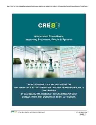 Excerpt From The Process of Establishing and Maintaining Information Governance by George Dunn, President of CRE8 Independent Consultants Written Document Strategy Forum.
1993-2015 CRE8 INC. INDEPENDENT CONSULTANTS WWW.CRE8INC.COM
PAGE - 1
THE FOLLOWING IS AN EXCERPT FROM THE
THE PROCESS OF ESTABLISHING AND MAINTAINING INFORMATION
GOVERNANCE
BY GEORGE DUNN, PRESIDENT OF CRE8 INDEPENDENT
CONSULTANTS FOR DOCUMENT STRATEGY FORUM.
 