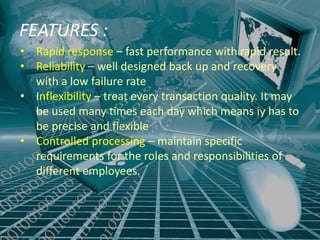 FEATURES :
• Rapid response – fast performance with rapid result.
• Reliability – well designed back up and recovery
  with a low failure rate
• Inflexibility – treat every transaction quality. It may
  be used many times each day which means iy has to
  be precise and flexible
• Controlled processing – maintain specific
  requirements for the roles and responsibilities of
  different employees.
 