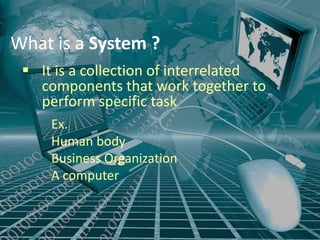 What is a System ?
  It is a collection of interrelated
   components that work together to
   perform specific task .



     Ex.
     Human body
     Business Organization
     A computer
 