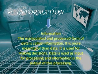  INFORMATION

                 Information
  The manipulated and processed form of
    data is called information. It is more
    meaningful than data. It is used for
  making decisions. Data is used as input
   for processing and information is the
         output of this processing.
 