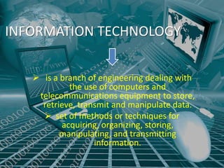 INFORMATION TECHNOLOGY


    is a branch of engineering dealing with
            the use of computers and
    telecommunications equipment to store,
     retrieve, transmit and manipulate data.
      set of methods or techniques for
          acquiring, organizing, storing,
          manipulating, and transmitting
                   information.
 