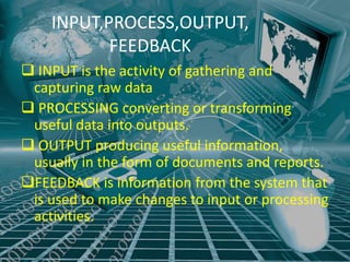 INPUT,PROCESS,OUTPUT,
           FEEDBACK
 INPUT is the activity of gathering and
 capturing raw data
 PROCESSING converting or transforming
 useful data into outputs.
 OUTPUT producing useful information,
 usually in the form of documents and reports.
FEEDBACK is information from the system that
 is used to make changes to input or processing
 activities.
 