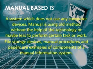 MANUAL BASED IS
A system which does not use any computer
     devices. Manual is using old method
    without the help of the technology or
maybe less to perform certain task or work.
File storage devices, manual procedures and
  papers are examples of components of a
         manual information system.
 