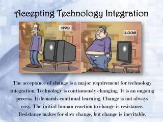 Accepting Technology Integration

The acceptance of change is a major requirement for technology
integration. Technology is continuously changing. It is an ongoing
process. It demands continual learning. Change is not always
easy. The initial human reaction to change is resistance.
Resistance makes for slow change, but change is inevitable.

 