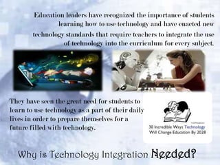 Education leaders have recognized the importance of students
learning how to use technology and have enacted new
technology standards that require teachers to integrate the use
of technology into the curriculum for every subject.

They have seen the great need for students to
learn to use technology as a part of their daily
lives in order to prepare themselves for a
future filled with technology.

Why is Technology Integration Needed?

 