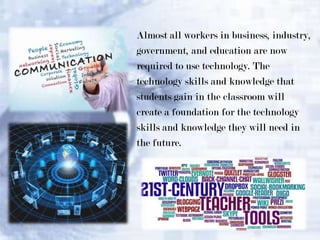 Almost all workers in business, industry,
government, and education are now
required to use technology. The
technology skills and knowledge that
students gain in the classroom will
create a foundation for the technology
skills and knowledge they will need in
the future.

 