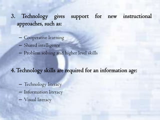 3.

Technology gives
approaches, such as:

support

for

new

instructional

– Cooperative learning
– Shared intelligence
– Problem solving and higher level skills

4. Technology skills are required for an information age:
– Technology literacy
– Information literacy
– Visual literacy

 