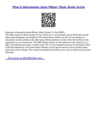 What Is Informnation About Military Meals, Ready-To-Eat
Important informnation about Military Meals, Ready–To–Eat (MRE)
The MRE stands for Meals, Ready–to–Eat, which was a self contained, person field ration on the
lightweight packaging was bought by US (United States) military for the service members or
associate to use the combat or the other type of field conditions or rules where the facilities of the
organized food was not present. The MRE (Meals, Ready–to–Eat) replaced to the canned MEAL,
MCI, individual person ration, Combat in the 1981. It is an intended successor for the lighter ration
(LRI) development by US (United States) Military for the special and new forces and the ranger
patrol item in the Vietnam. The contents included for the military mre, such as entrée (main course),
Side dish,
... Get more on HelpWriting.net ...
 