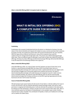 What is Initial DEX Offering (IDO)? A Complete Guide For Beginners
Fundraising
Fundraising is the concept of collecting funds from the donors or individuals or business, by using
tokens it has inherent benefits and its grants the holders to access a service and share their outcomes
by project earnings, the market price of the token will increase the demand for the user’s benefits.
With the huge success of Bitcoin and Ethereum, many of the companies have used this
cryptocurrency for raising funds through token sales. This process was called fundraising through
token sales. There are different types of offerings to raise funds on token sale called ICO (Initial Coin
Offering), STO (Security Token Offering) and IEO (Initial Exchange Offering), IDO (Initial DEX Offering)
it was the latest form of fundraising method in the crypto era.
What is Initial DEX Offering (IDO)?
Initial DEX Offering or DEX are a type of token sale that indicates any type of assets that can be
hosted on a decentralized exchange (DEX), by using an IDO it launching a token sale via a
decentralized liquidity exchange and it assists you to take a sophisticated decision over digital assets
that will help to engage more communities against your products and services, this type of
decentralized liquidity exchanges will enable startups and companies to launch a token and also
access immediate liquidity. By using this Initial DEX Offering, IDO coin will be issued through
decentralized exchanges like Uniswap and Binance so that IDO is gaining huge popularity among
businesses and also it will increase more funds.
Future of Initial DEX Offering (IDO)
IDO will emerge to give several options for the launch of new tokens, it will also address the issues in
an ICO, STO and also in IEO, by using this IDO decen tralized exchange model, users will no need
permission to organize the fundraising event, it will also eliminate the variations in the token prices,
by making use of KYC Verification, investors can gain much more control to their token sales. IDO is a
more attractive option for the feature of releasing token in the available crypto market. Another
important fact is about “liquidity” the contribution of liquidity is made use of stablecoins to the high
cost to stabilize the stable values.
 