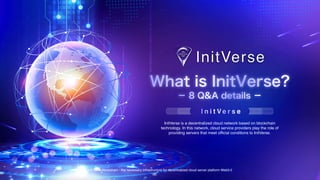 InitVerse Blockchain - the necessary infrastructure for decentralized cloud server platform Web3.0
What is InitVerse?
I n i t V e r s e
InitVerse is a decentralized cloud network based on blockchain
technology. In this network, cloud service providers play the role of
providing servers that meet official conditions to InitVerse.
－ 8 Q&A details －
 