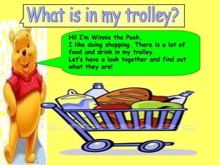 Hi! I’m Winnie the Pooh.  I like doing shopping. There is a lot of food and drink in my trolley.  Let’s have a look together and find out  what they are! What is in my trolley? 
