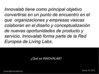 Innovalab tiene como principal objetivo
convertirse en un punto de encuentro en el
que  organizaciones y empresas vascas
colaboran en el diseño y conceptualización
de nuevas oportunidades de producto y
servicio. Innovalab forma parte de la Red
Europea de Living Labs.
¿Qué es INNOVALAB?
grivera@innovalab.org Enero 16, 2012
 