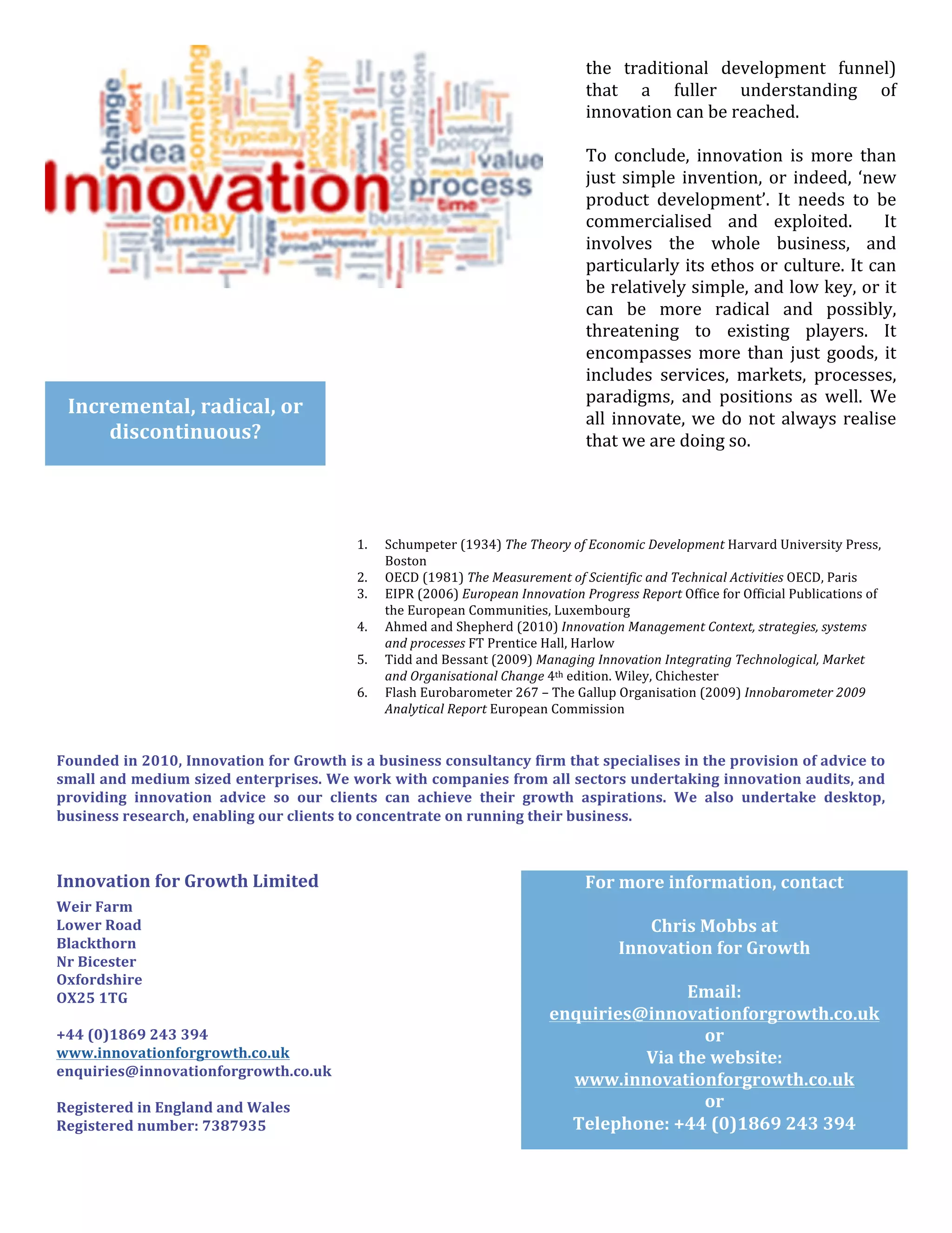  
                                                                                                                                                   Aliquam	
  dolor.	
  
                                                                                                                                     the	
   traditional	
   development	
   funnel)	
  
                                                                                                                                     that	
   a	
   fuller	
   understanding	
   of	
  
                                                                                                                                     innovation	
  can	
  be	
  reached.	
  
                                                                                                                                     	
  
                                                                                                                                     To	
   conclude,	
   innovation	
   is	
   more	
   than	
  
                                                                                                                                     just	
   simple	
   invention,	
   or	
   indeed,	
   ‘new	
  
                                                                                                                                     product	
   development’.	
   It	
   needs	
   to	
   be	
  
                                                                                                                                     commercialised	
   and	
   exploited.	
   	
   It	
  
                                                                                                                                     involves	
   the	
   whole	
   business,	
   and	
  
                                                                                                                                     particularly	
  its	
  ethos	
  or	
  culture.	
  It	
  can	
  
                                                                                                                                     be	
  relatively	
  simple,	
  and	
  low	
  key,	
  or	
  it	
  
	
  	
                                                                                                                               can	
   be	
   more	
   radical	
   and	
   possibly,	
  
                                                                                                                                               byline	
  
                                                                                                                                     threatening	
   to	
   existing	
   players.	
   It	
  
	
  
                                                                                                                                     encompasses	
  Imore	
   than	
   just	
   goods,	
   it	
  
                                                                                                                                               Lorem	
   psum	
  
	
                                                                                                                                   includes	
   services,	
   markets,	
   processes,	
  
                                                                                                                                     paradigms,	
   and	
   positions	
   as	
   well.	
   We	
  
	
   Incremental,	
  radical,	
  or	
                                                                                                all	
   innovate,	
   we	
   do	
   not	
   always	
   realise	
  
                       discontinuous?	
                                                                                              that	
  we	
  are	
  doing	
  so.	
  
	
  
                                                                                                                                     	
  
	
  

	
  
                                                                                1.    Schumpeter	
  (1934)	
  The	
  Theory	
  of	
  Economic	
  Development	
  Harvard	
  University	
  Press,	
  
	
                                          	
                                        Boston	
  
                                                                                2.    OECD	
  (1981)	
  The	
  Measurement	
  of	
  Scientific	
  and	
  Technical	
  Activities	
  OECD,	
  Paris	
  
                                                                                3.    EIPR	
  (2006)	
  European	
  Innovation	
  Progress	
  Report	
  Office	
  for	
  Official	
  Publications	
  of	
  
	
                                                                                    the	
  European	
  Communities,	
  Luxembourg	
  
                                                                                4.    Ahmed	
  and	
  Shepherd	
  (2010)	
  Innovation	
  Management	
  Context,	
  strategies,	
  systems	
  
                                                                                      and	
  processes	
  FT	
  Prentice	
  Hall,	
  Harlow	
  
                                                                                5.    Tidd	
  and	
  Bessant	
  (2009)	
  Managing	
  Innovation	
  Integrating	
  Technological,	
  Market	
  
                                                                                      and	
  Organisational	
  Change	
  4th	
  edition.	
  Wiley,	
  Chichester	
  
                                                                                6.    Flash	
  Eurobarometer	
  267	
  –	
  The	
  Gallup	
  Organisation	
  (2009)	
  Innobarometer	
  2009	
  
                                                                                      Analytical	
  Report	
  European	
  Commission	
  


           Founded	
   in	
   2010,	
   Innovation	
   for	
   Growth	
   is	
   a	
   business	
   consultancy	
   firm	
   that	
   specialises	
   in	
   the	
   provision	
   of	
   advice	
   to	
  
           small	
  and	
  medium	
  sized	
  enterprises.	
  We	
  work	
  with	
  companies	
  from	
  all	
  sectors	
  undertaking	
  innovation	
  audits,	
  and	
  
           providing	
   innovation	
   advice	
   so	
   our	
   clients	
   can	
   achieve	
   their	
   growth	
   aspirations.	
   We	
   also	
   undertake	
   desktop,	
  
           business	
  research,	
  enabling	
  our	
  clients	
  to	
  concentrate	
  on	
  running	
  their	
  business.	
  



           Innovation	
  for	
  Growth	
  Limited	
                                                                            For	
  more	
  information,	
  contact	
  	
  
           Weir	
  Farm	
                                                                                                                              	
  
           Lower	
  Road	
                                                                                                               Chris	
  Mobbs	
  at	
  	
  
           Blackthorn	
                                                                                                               Innovation	
  for	
  Growth	
  
           Nr	
  Bicester	
  
           Oxfordshire	
  	
  
                                                                                                                                                       	
  
           OX25	
  1TG	
                                                                                                                         Email:	
  
           	
                                                                                                               enquiries@innovationforgrowth.co.uk	
  
           +44	
  (0)1869	
  243	
  394	
                                                                                                          or	
  
           www.innovationforgrowth.co.uk	
                                                                                               Via	
  the	
  website:	
  
           enquiries@innovationforgrowth.co.uk	
  
           	
  
                                                                                                                              www.innovationforgrowth.co.uk	
  
           Registered	
  in	
  England	
  and	
  Wales	
                                                                                           or	
  
           Registered	
  number:	
  7387935	
                                                                                 Telephone:	
  +44	
  (0)1869	
  243	
  394	
  

                                                                                                                                                                                                              	
  
 
