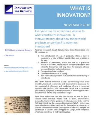 WHAT	
  IS	
  
                                                                                       INNOVATION?	
  
                                                                                                       NOVEMBER	
  2010	
  
                                           Everyone	
  has	
  his	
  or	
  her	
  own	
  view	
  as	
  to	
  
                                           what	
  constitutes	
  innovation.	
  	
  Is	
  
                                           innovation	
  only	
  about	
  new	
  to	
  the	
  world	
  
                                           products	
  or	
  services?	
  Is	
  invention	
  
                                           innovation?	
  
©2010	
  INNOVATION	
  FOR	
  GROWTH	
     Austrian	
   economist,	
   Joseph	
   Schumpeter1,	
   defined	
   innovation	
   over	
  
	
                                         70	
  years	
  ago	
  as:	
  
C	
  W	
  MOBBS	
                               1. The	
   introduction	
   of	
   a	
   good	
   (product),	
   which	
   is	
   new	
   to	
  
                                                   consumers,	
   or	
   one	
   of	
   higher	
   quality	
   than	
   was	
   available	
   in	
  
                                                   the	
  past.	
  
                                                2. Methods	
   of	
   production,	
   which	
   are	
   new	
   to	
   a	
   particular	
  
Email:	
                                           branch	
   of	
   industry.	
   	
   These	
   are	
   not	
   necessarily	
   based	
   on	
   new	
  
cwmobbs@innovationforgrowth.co.uk	
                scientific	
   discoveries	
   and	
   may	
   have,	
   for	
   example,	
   already	
  
                                                   been	
  used	
  in	
  other	
  industrial	
  sectors.	
  
www.innovationforgrowth.co.uk	
                 3. The	
  opening	
  of	
  new	
  markets.	
  
                                                4. The	
  use	
  of	
  new	
  sources	
  of	
  supply.	
  
                                                5. New	
  forms	
  of	
  competition,	
  that	
  leads	
  to	
  the	
  restructuring	
  of	
  
                                                   an	
  industry.	
  
                                           The	
   OECD2	
   defined	
   innovation	
   in	
   1981	
   as	
   consisting	
   “of	
   all	
   those	
  
                                           scientific,	
   technical,	
   commercial	
   and	
   financial	
   steps	
   necessary	
   for	
  
                                           the	
   successful	
   development	
   and	
   marketing	
   of	
   new	
   or	
   improved	
  
                                           manufactured	
   products,	
   the	
   commercial	
   use	
   of	
   new	
   or	
   improved	
  
                                           processes	
   or	
   equipment	
   or	
   the	
   introduction	
   of	
   a	
   new	
   approach	
   to	
   a	
  
                                           social	
  service.	
  	
  R&D	
  is	
  only	
  one	
  of	
  these	
  steps.”	
  

                                           Both	
   these	
   definitions,	
   and	
   the	
   descriptions	
   set	
   out	
   in	
   Box	
   1,	
  
                                           include	
   some	
   common	
   words,	
   such	
   as	
   ‘new’,	
   ‘introduction’,	
  
                                           ‘products’,	
   ‘markets’	
   and	
   ‘processes’,	
   although	
   none	
   in	
   its	
   entirety	
  
                                           fully	
  describes	
  truly	
  the	
  essence	
  of	
  innovation.	
  	
  Why?	
  	
  I	
  believe	
  that	
  
                                           innovation	
   is	
   more	
   than	
   mere	
   words.	
   	
   Innovation	
   is	
   a	
   mind-­‐set,	
   a	
  
                                           culture,	
  a	
  desire	
  to	
  do	
  better,	
  a	
  willingness	
  to	
  take	
  risks	
  and	
  yes,	
  the	
  
                                           celebration	
  of	
  failure!	
  	
  Think	
  of	
  Apple	
  and	
  Google,	
  both	
  companies	
  
                                           which	
  are	
  considered	
  to	
  be	
  truly	
  innovative.	
  


                                                                                                                                                           	
  
 