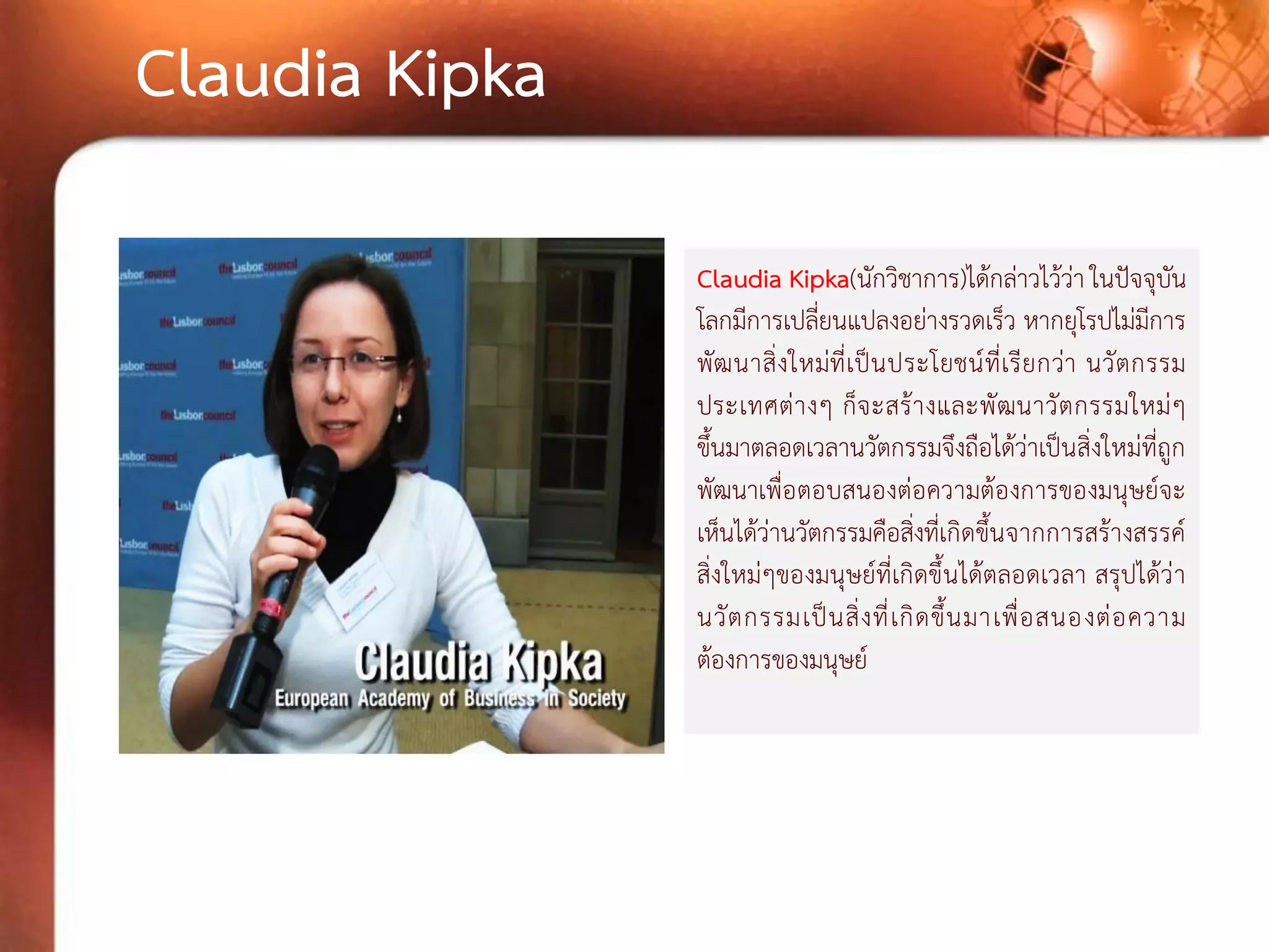 Claudia Kipka(นักวิชาการ)ได้กล่าวไว้ว่า ในปัจจุบัน โลกมีการเปลี่ยนแปลงอย่างรวดเร็ว หากยุโรปไม่มีการ พัฒนาสิ่งใหม่ที่เป็นประโยชน์ที่เรียกว่า นวัตกรรม ประเทศต่างๆ ก็จะสร้างและพัฒนาวัตกรรมใหม่ๆ ขึ้นมาตลอดเวลานวัตกรรมจึงถือได้ว่าเป็นสิ่งใหม่ที่ถูก พัฒนาเพื่อตอบสนองต่อความต้องการของมนุษย์จะ เห็นได้ว่านวัตกรรมคือสิ่งที่เกิดขึ้นจากการสร้างสรรค์ สิ่งใหม่ๆของมนุษย์ที่เกิดขึ้นได้ตลอดเวลา สรุปได้ว่า นวัตกรรมเป็นสิ่งที่เกิดขึ้นมาเพื่อสนองต่อความ ต้องการของมนุษย์ 
Claudia Kipka  