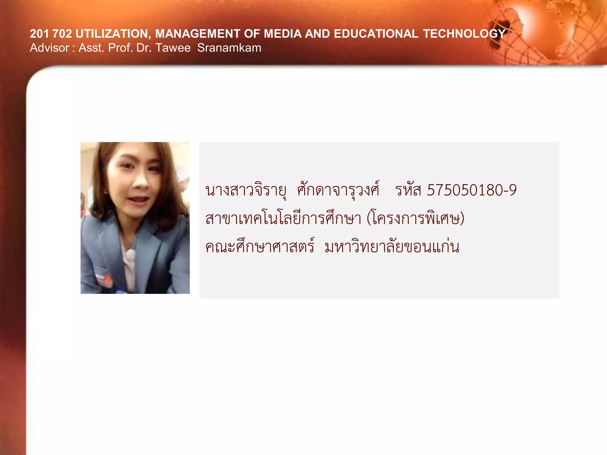 201 702 UTILIZATION, MANAGEMENT OF MEDIA AND EDUCATIONAL TECHNOLOGYAdvisor : Asst. Prof. Dr. TaweeSranamkam 
นางสาวจิรายุ ศักดาจารุวงศ์ รหัส 575050180-9 
สาขาเทคโนโลยีการศึกษา (โครงการพิเศษ) 
คณะศึกษาศาสตร์ มหาวิทยาลัยขอนแก่น 