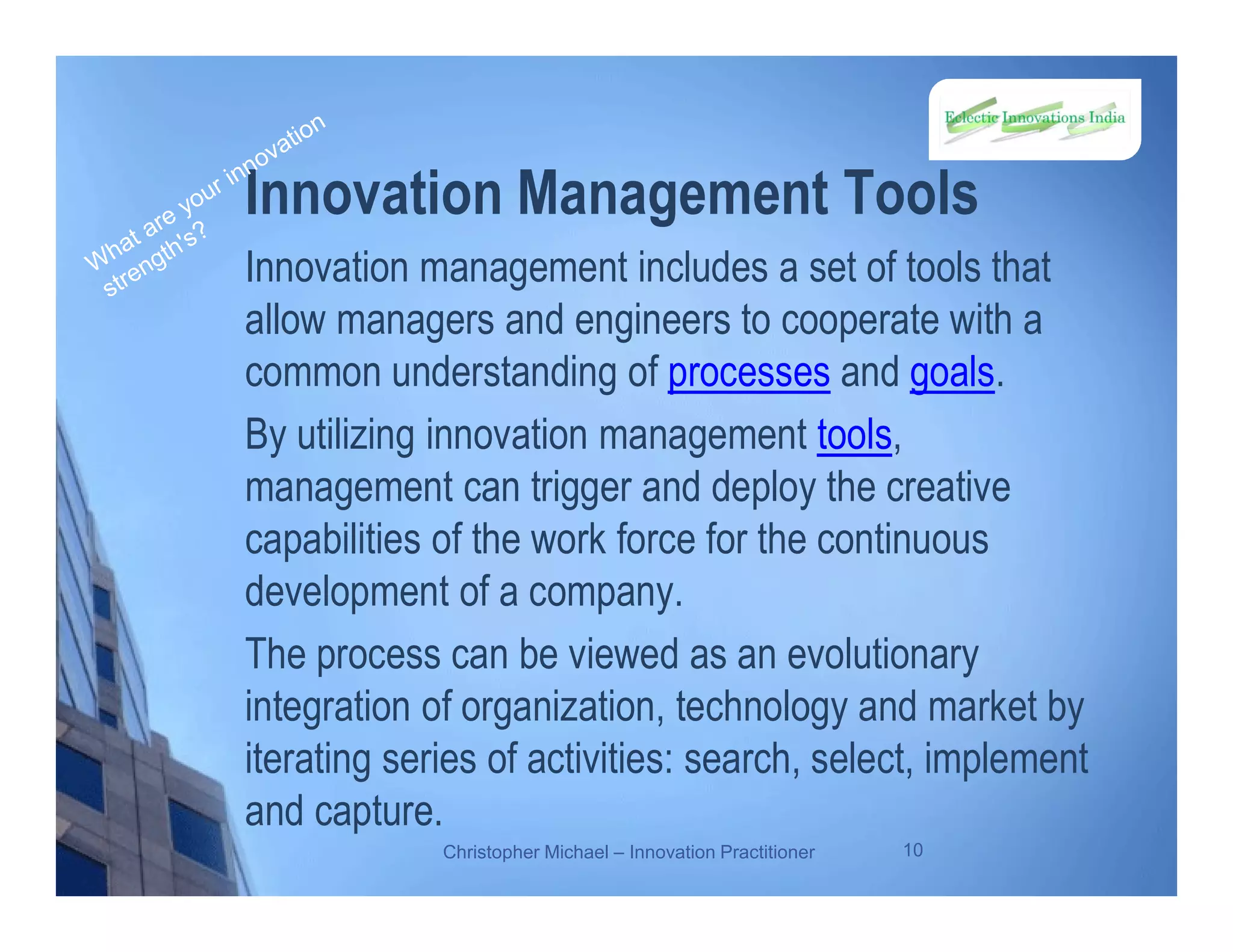 Innovation Management Tools
Innovation management includes a set of tools that
allow managers and engineers to cooperate with a
common understanding of processes and goals.
By utilizing innovation management tools,
management can trigger and deploy the creative
capabilities of the work force for the continuous
development of a company.
The process can be viewed as an evolutionary
integration of organization, technology and market by
iterating series of activities: search, select, implement
and capture.
Christopher Michael – Innovation Practitioner 10
 