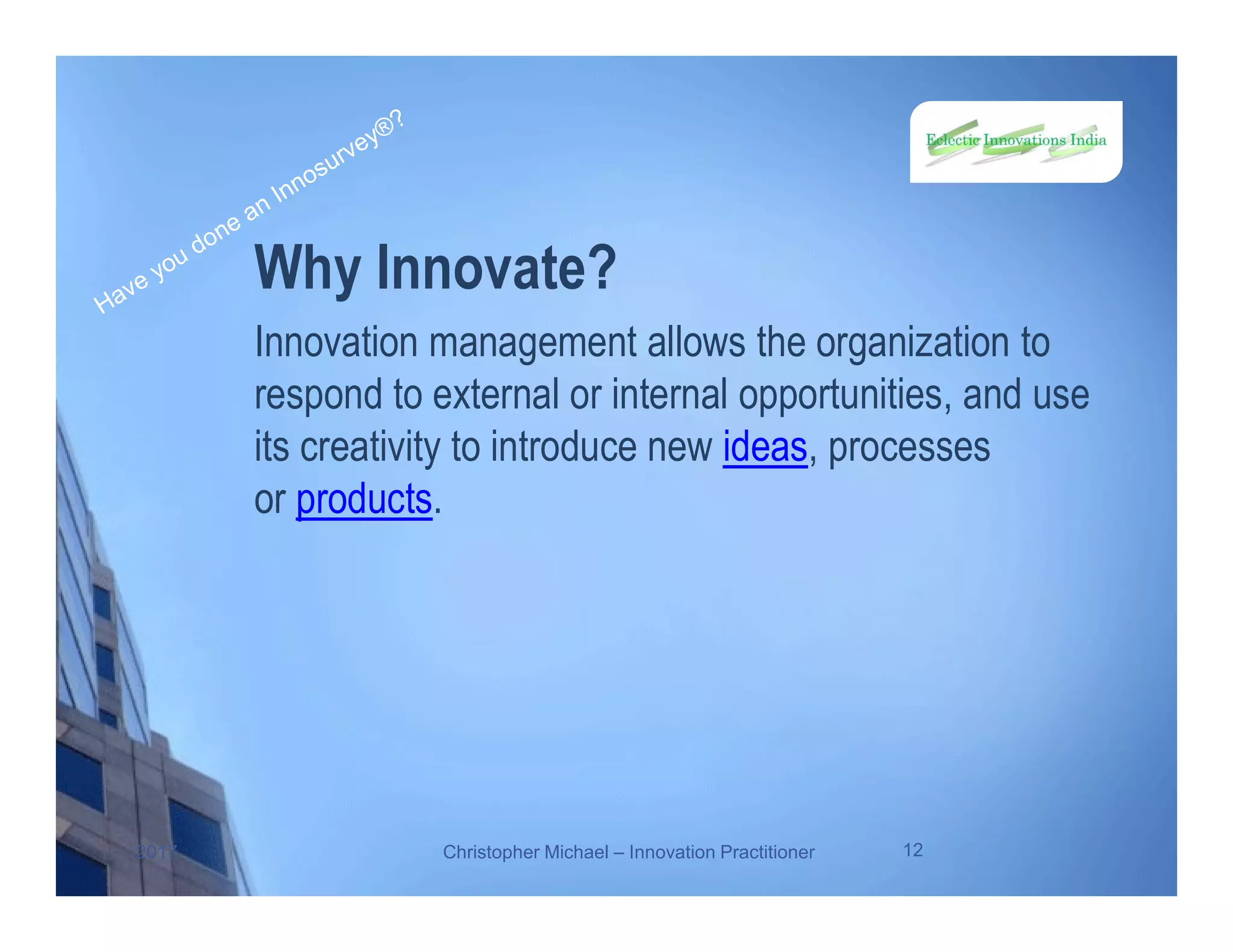 Why Innovate?
Innovation management allows the organization to
respond to external or internal opportunities, and use
its creativity to introduce new ideas, processes
or products.
2017 Christopher Michael – Innovation Practitioner 12
 