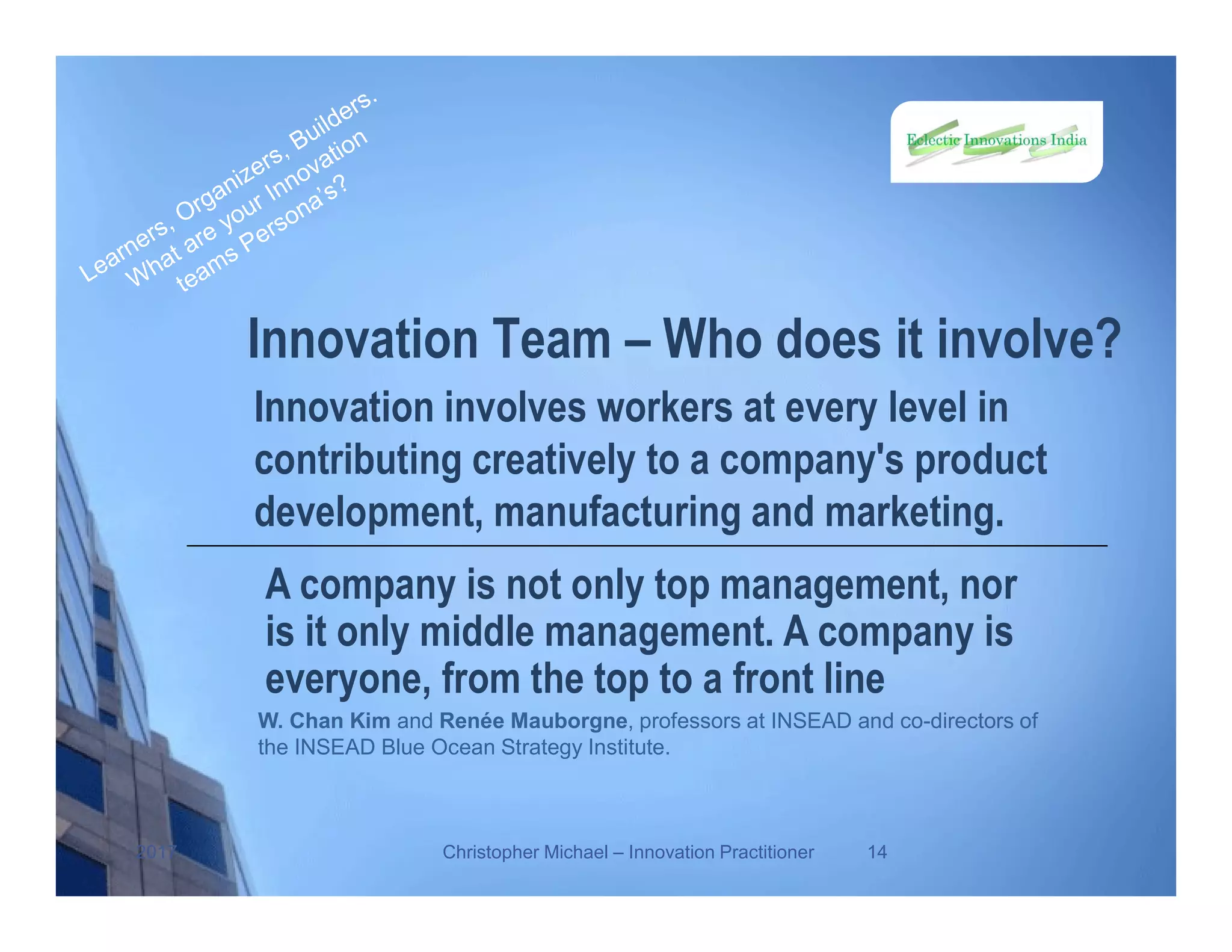Innovation Team – Who does it involve?
Innovation involves workers at every level in
contributing creatively to a company's product
development, manufacturing and marketing.
2017 Christopher Michael – Innovation Practitioner 14
A company is not only top management, nor
is it only middle management. A company is
everyone, from the top to a front line
W. Chan Kim and Renée Mauborgne, professors at INSEAD and co-directors of
the INSEAD Blue Ocean Strategy Institute.
 
