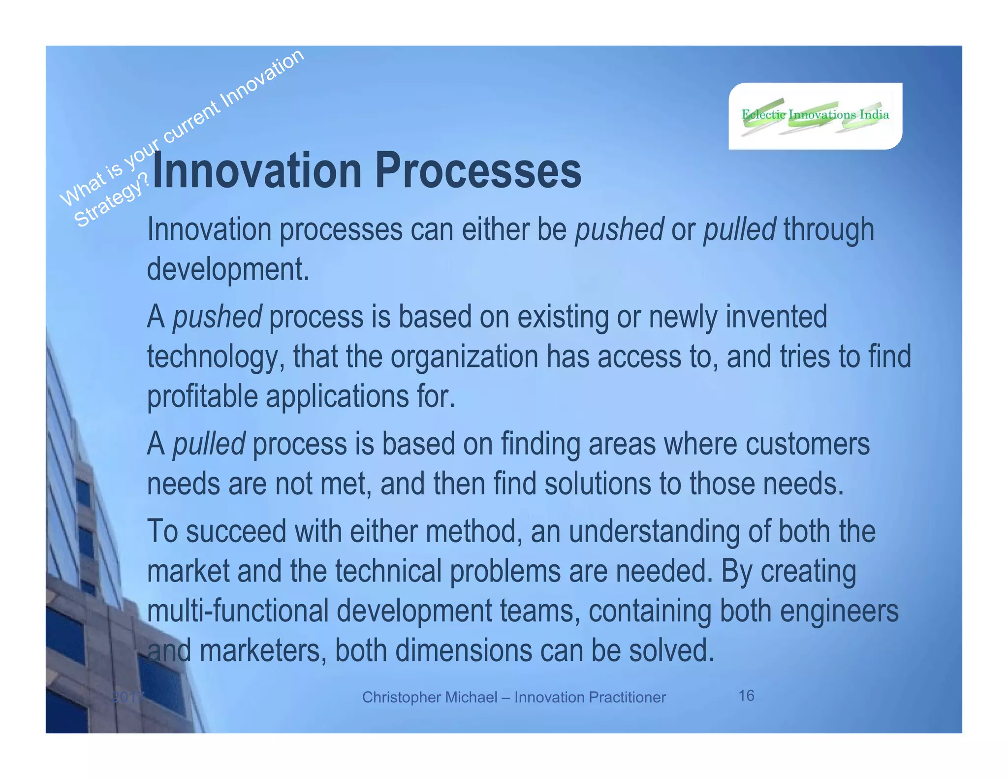Innovation Processes
Innovation processes can either be pushed or pulled through
development.
A pushed process is based on existing or newly invented
technology, that the organization has access to, and tries to find
profitable applications for.
A pulled process is based on finding areas where customers
needs are not met, and then find solutions to those needs.
To succeed with either method, an understanding of both the
market and the technical problems are needed. By creating
multi-functional development teams, containing both engineers
and marketers, both dimensions can be solved.
2017 Christopher Michael – Innovation Practitioner 16
 
