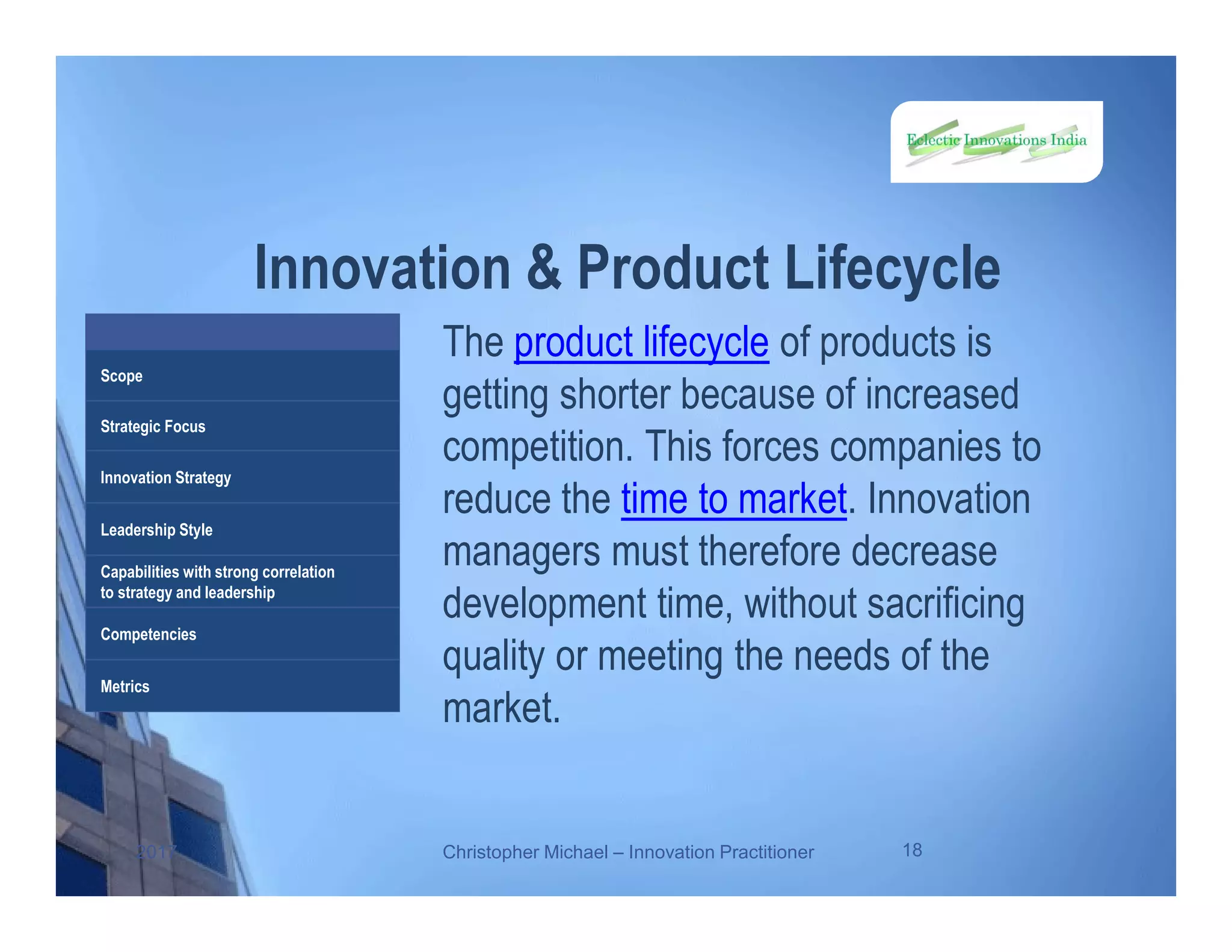 Innovation & Product Lifecycle
The product lifecycle of products is
getting shorter because of increased
competition. This forces companies to
reduce the time to market. Innovation
managers must therefore decrease
development time, without sacrificing
quality or meeting the needs of the
market.
2017 Christopher Michael – Innovation Practitioner 18
Scope
Strategic Focus
Innovation Strategy
Leadership Style
Capabilities with strong correlation
to strategy and leadership
Competencies
Metrics
 