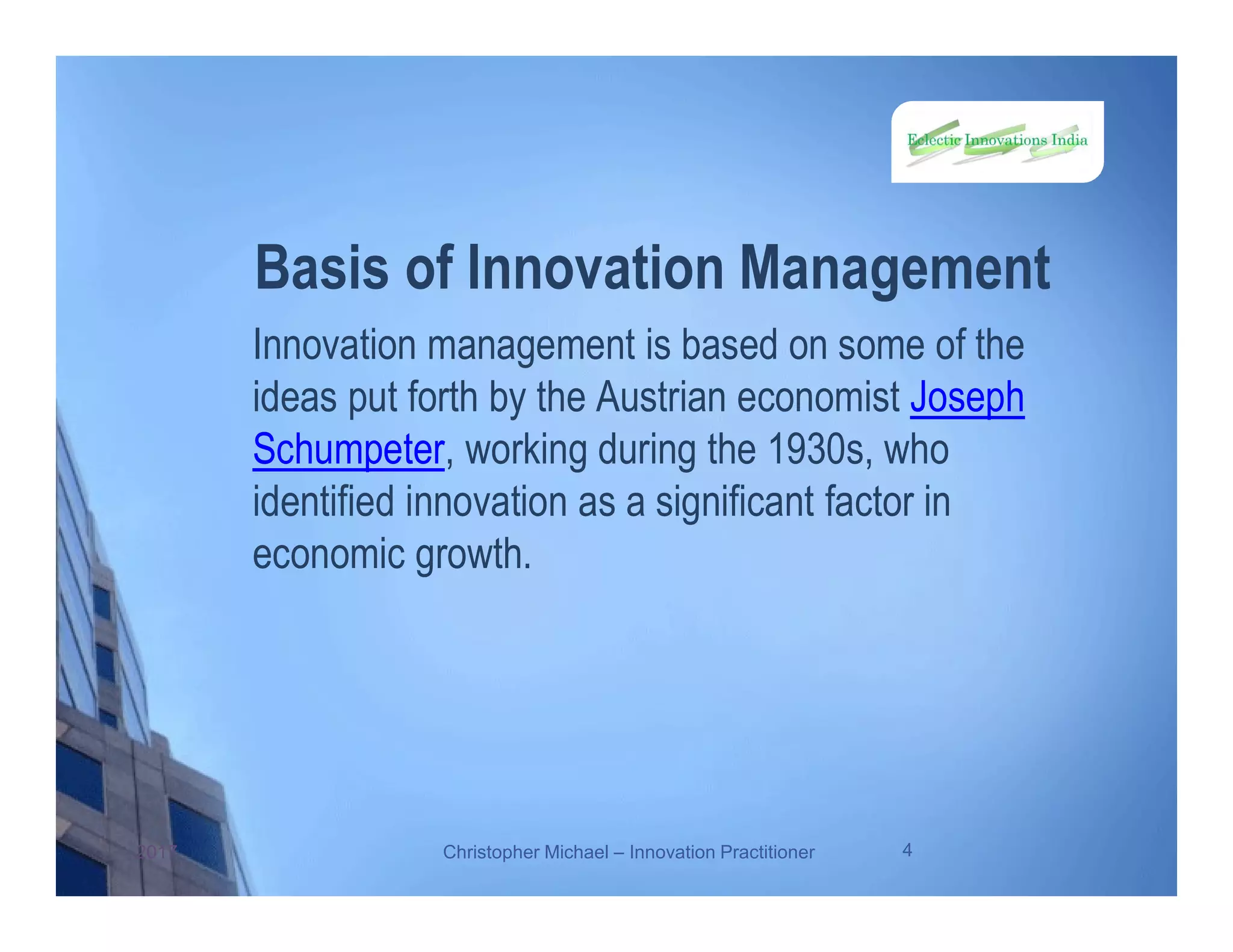 Basis of Innovation Management
Innovation management is based on some of the
ideas put forth by the Austrian economist Joseph
Schumpeter, working during the 1930s, who
identified innovation as a significant factor in
economic growth.
2017 Christopher Michael – Innovation Practitioner 4
 